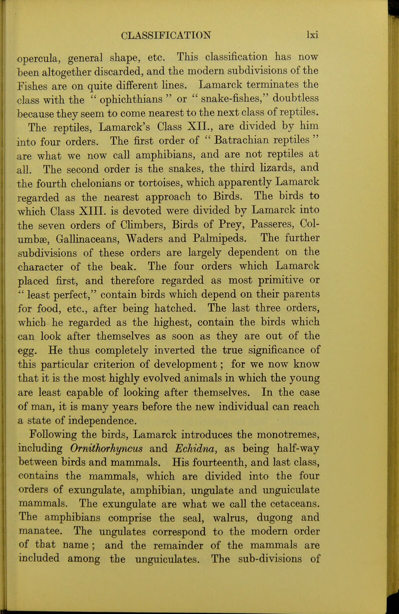 opercula, general shape, etc. This classification has now been altogether discarded, and the modern subdivisions of the Fishes are on quite different lines. Lamarck terminates the class with the  ophichthians  or  snake-fishes, doubtless because they seem to come nearest to the next class of reptiles. The reptiles, Lamarck's Class XII., are divided by him into four orders. The first order of  Batrachian reptiles  are what we now call amphibians, and are not reptiles at all. The second order is the snakes, the third lizards, and the fourth chelonians or tortoises, which apparently Lamarck regarded as the nearest approach to Birds. The birds to which Class XIII. is devoted were divided by Lamarck into the seven orders of CHmbers, Birds of Prey, Passeres, Col- umbae, Gallinaceans, Waders and Palmipeds. The further subdivisions of these orders are largely dependent on the character of the beak. The four orders which Lamarck placed first, and therefore regarded as most primitive or  least perfect, contain birds which depend on their parents for food, etc., after being hatched. The last three orders, which he regarded as the highest, contain the birds which can look after themselves as soon as they are out of the egg. He thus completely inverted the true significance of this particular criterion of development; for we now know that it is the most highly evolved animals in which the young are least capable of looking after themselves. In the case of man, it is many years before the new individual can reach a state of independence. Following the birds, Lamarck introduces the monotremes, including Ornithorhyncus and Echidna, as being half-way between birds and mammals. His fourteenth, and last class, contains the mammals, which are divided into the four orders of exungulate, amphibian, ungulate and unguiculate mammals. The exungulate are what we call the cetaceans. The amphibians comprise the seal, walrus, dugong and manatee. The ungulates correspond to the modern order of that name ; and the remainder of the mammals are included among the unguiculates. The sub-divisions of