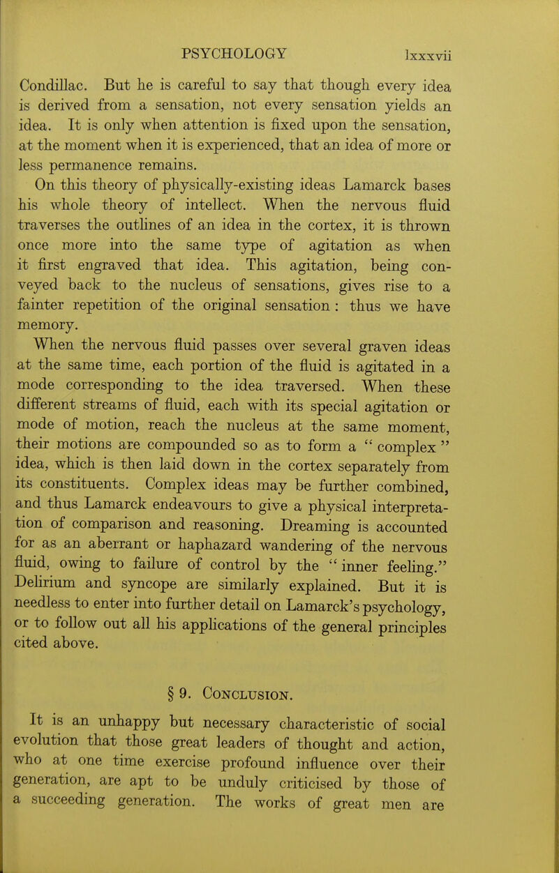 Condillac. But he is careful to say that though every idea is derived from a sensation, not every sensation yields an idea. It is only when attention is fixed upon the sensation, at the moment when it is experienced, that an idea of more or less permanence remains. On this theory of physically-existing ideas Lamarck bases his whole theory of intellect. When the nervous fluid traverses the outhnes of an idea in the cortex, it is thrown once more into the same type of agitation as when it first engraved that idea. This agitation, being con- veyed back to the nucleus of sensations, gives rise to a fainter repetition of the original sensation : thus we have memory. When the nervous fluid passes over several graven ideas at the same time, each portion of the fluid is agitated in a mode corresponding to the idea traversed. When these different streams of fluid, each with its special agitation or mode of motion, reach the nucleus at the same moment, their motions are compounded so as to form a complex idea, which is then laid down in the cortex separately from its constituents. Complex ideas may be further combined, and thus Lamarck endeavours to give a physical interpreta- tion of comparison and reasoning. Dreaming is accounted for as an aberrant or haphazard wandering of the nervous fluid, owing to failure of control by the inner feeling. Dehrium and syncope are similarly explained. But it is needless to enter into further detail on Lamarck's psychology, or to follow out all his apphcations of the general principles cited above. § 9. Conclusion. It is an unhappy but necessary characteristic of social evolution that those great leaders of thought and action, who at one time exercise profound influence over their generation, are apt to be unduly criticised by those of a succeeding generation. The works of great men are