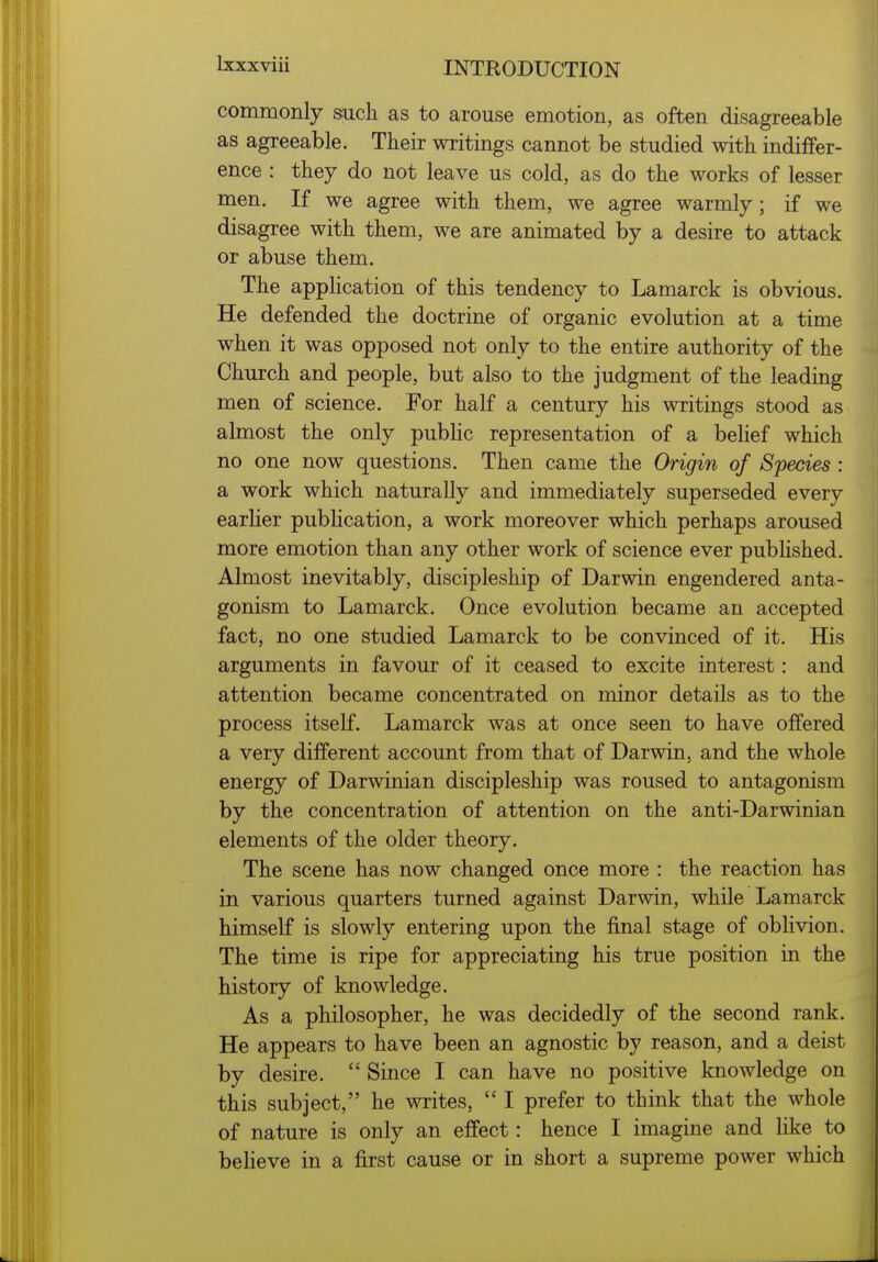 commonly such as to arouse emotion, as often disagreeable as agreeable. Their writings cannot be studied with indiffer- ence : they do not leave us cold, as do the works of lesser men. If we agree with them, we agree warmly; if we disagree with them, we are animated by a desire to attack or abuse them. The appHcation of this tendency to Lamarck is obvious. He defended the doctrine of organic evolution at a time when it was opposed not only to the entire authority of the Church and people, but also to the judgment of the leading men of science. For half a century his writings stood as almost the only pubHc representation of a behef which no one now questions. Then came the Origin of Species : a work which naturally and immediately superseded every earlier publication, a work moreover which perhaps aroused more emotion than any other work of science ever published. Almost inevitably, discipleship of Darwin engendered anta- gonism to Lamarck. Once evolution became an accepted fact, no one studied Lamarck to be convinced of it. His arguments in favour of it ceased to excite interest: and attention became concentrated on minor details as to the process itself. Lamarck was at once seen to have offered a very different account from that of Darwin, and the whole energy of Darwinian discipleship was roused to antagonism by the concentration of attention on the anti-Darwinian elements of the older theory. The scene has now changed once more : the reaction has in various quarters turned against Darwin, while Lamarck himself is slowly entering upon the final stage of obhvion. The time is ripe for appreciating his true position in the history of knowledge. As a philosopher, he was decidedly of the second rank. He appears to have been an agnostic by reason, and a deist by desire. Since I can have no positive knowledge on this subject, he writes, I prefer to think that the whole of nature is only an effect: hence I imagine and like to believe in a first cause or in short a supreme power which