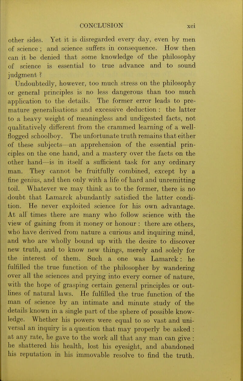 other sides. Yet it is disregarded every day, even by men of science ; and science suffers in consequence. How then can it be denied that some knowledge of the philosophy of science is essential to true advance and to sound judgment ? Undoubtedly, however, too much stress on the philosophy or general principles is no less dangerous than too much application to the details. The former error leads to pre- mature generalisations and excessive deduction : the latter to a heavy weight of meaningless and undigested facts, not qualitatively different from the crammed learning of a well- flogged schoolboy. The unfortunate truth remains that either of these subjects—an apprehension of the essential prin- ciples on the one hand, and a mastery over the facts on the other hand—is in itself a sufficient task for any ordinary man. They cannot be fruitfully combined, except by a fine genius, and then only with a life of hard and unremitting toil. Whatever we may think as to the former, there is no doubt that Lamarck abundantly satisfied the latter condi- tion. He never exploited science for his own advantage. At all times there are many who follow science with the view of gaining from it money or honour : there are others, who have derived from nature a curious and inquiring mind, and who are wholly bound up with the desire to discover new truth, and to know new things, merely and solely for the interest of them. Such a one was Lamarck: he fulfilled the true function of the philosopher by wandering over all the sciences and prying into every corner of nature, with the hope of grasping certain general principles or out- Hnes of natural laws. He fulfilled the true function of the man of science by an intimate and minute study of the details known in a single part of the sphere of possible know- ledge. Whether his powers were equal to so vast and uni- versal an inquiry is a question that may properly be asked : at any rate, he gave to the work all that any man can give : he shattered his health, lost his eyesight, and abandoned his reputation in his immovable resolve to find the truth.