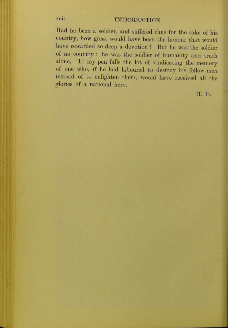 Had he been a soldier, and suffered thus for the sake of his country, how great would have been the honour that would have rewarded so deep a devotion ! But he was the soldier of no country : he was the soldier of humanity and truth alone. To my pen falls the lot of vindicating the memory of one who, if he had laboured to destroy his fellow-men instead of to enhghten them, would have received all the glories of a national hero. H. E.