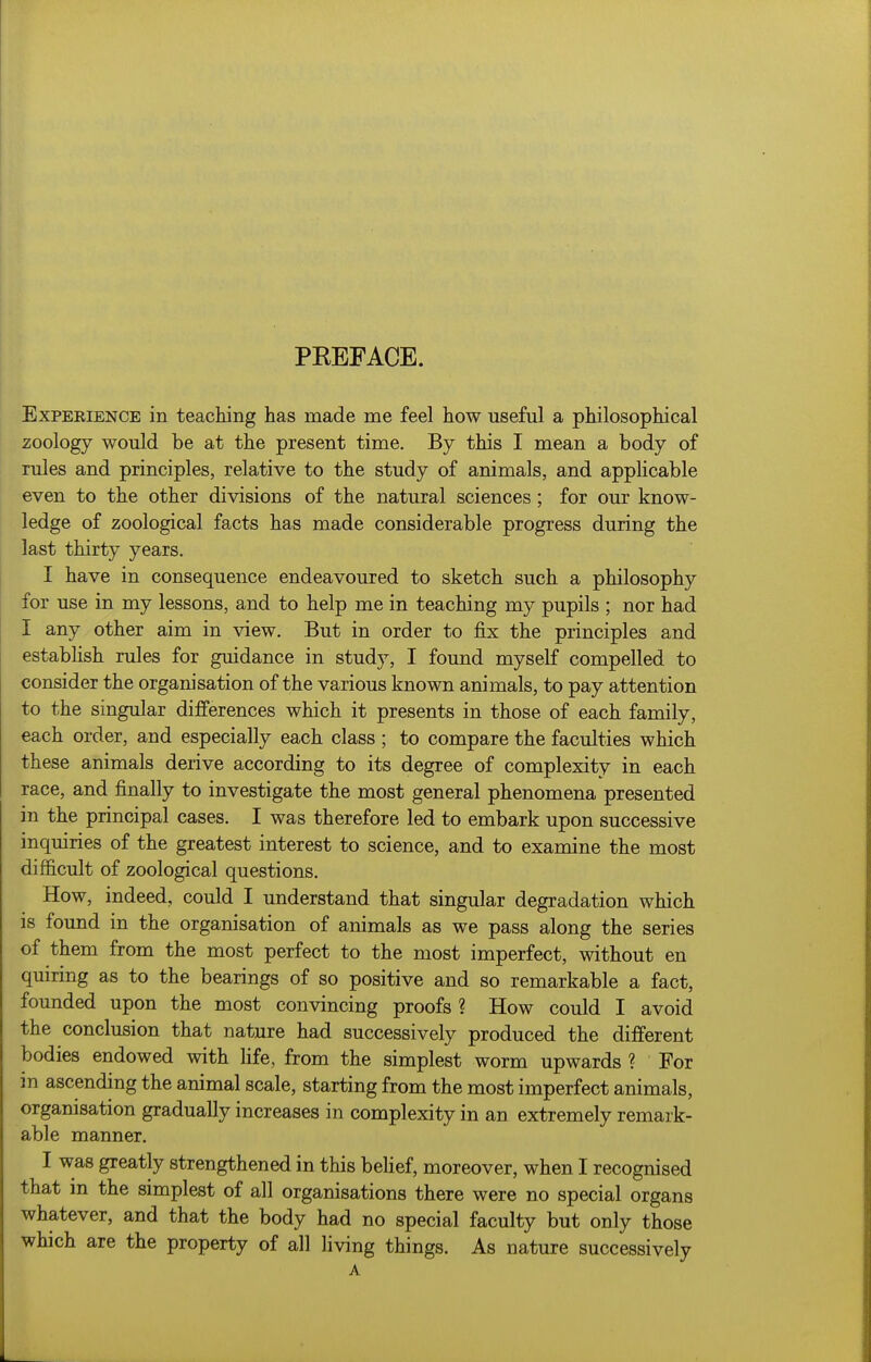 PEEFACE. Experience in teaching has made me feel how useful a philosophical zoology would be at the present time. By this I mean a body of rules and principles, relative to the study of animals, and applicable even to the other divisions of the natural sciences; for our know- ledge of zoological facts has made considerable progress during the last thirty years. I have in consequence endeavoured to sketch such a philosophy for use in my lessons, and to help me in teaching my pupils ; nor had I any other aim in view. But in order to fix the principles and establish rules for guidance in study, I found myself compelled to consider the orgam'sation of the various known animals, to pay attention to the singular differences which it presents in those of each family, each order, and especially each class ; to compare the faculties which these animals derive according to its degree of complexity in each race, and finally to investigate the most general phenomena presented in the principal cases. I was therefore led to embark upon successive inquiries of the greatest interest to science, and to examine the most difficult of zoological questions. How, indeed, could I understand that singular degradation which is found in the organisation of animals as we pass along the series of them from the most perfect to the most imperfect, without en quiring as to the bearings of so positive and so remarkable a fact, founded upon the most convincing proofs ? How could I avoid the conclusion that nature had successively produced the different bodies endowed with life, from the simplest worm upwards ? For m ascending the animal scale, starting from the most imperfect animals, organisation gradually increases in complexity in an extremely remark- able manner. I was greatly strengthened in this belief, moreover, when I recognised that in the simplest of all organisations there were no special organs whatever, and that the body had no special faculty but only those which are the property of all living things. As nature successively A