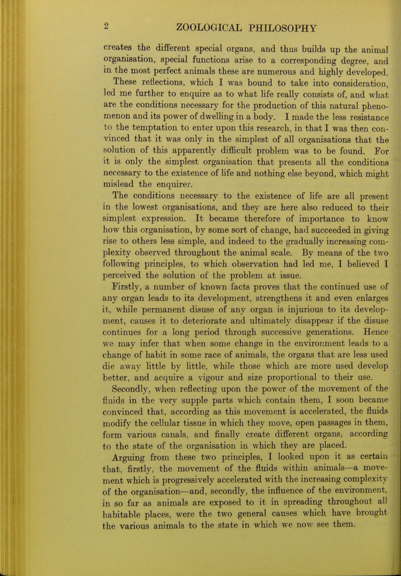 creates the different special organs, and thus builds up the animal organisation, special functions arise to a corresponding degree, and in the most perfect animals these are numerous and highly developed. These reflections, which I was bound to take into consideration, led me further to enquire as to what hfe really consists of, and what are the conditions necessary for the production of this natural pheno- menon and its power of dwelling in a body. I made the less resistance to the temptation to enter upon this research, in that I was then con- vinced that it was only in the simplest of all organisations that the solution of this apparently difficult problem was to be found. For it is only the simplest organisation that presents all the conditions necessary to the existence of Ufe and nothing else beyond, which might mislead the enquirer. The conditions necessary to the existence of life are all present in the lowest organisations, and they are here also reduced to their simplest expression. It became therefore of importance to know how this organisation, by some sort of change, had succeeded in giving rise to others less simple, and indeed to the gradually increasing com- plexity observed throughout the animal scale. By means of the two following principles, to which observation had led me, I believed I perceived the solution of the problem at issue. Firstly, a number of known facts proves that the continued use of any organ leads to its development, strengthens it and even enlarges it, while permanent disuse of any organ is injurious to its develop- ment, causes it to deteriorate and ultimately disappear if the disuse continues for a long period through successive generations. Hence we may infer that when some change in the environment leads to a change of habit in some race of animals, the organs that are less used die away little by Uttle, while those which are more used develop better, and acquire a vigour and size proportional to their use. Secondly, when reflecting upon the power of the movement of the fluids in the very supple parts which contain them, I soon became convinced that, according as this movement is accelerated, the fluids modify the cellular tissue in which they move, open passages in them, form various canals, and finally create different organs, according to the state of the organisation in which they are placed. Arguing from these two principles, I looked upon it as certain that, firstly, the movement of the fluids within animals—a move- ment which is progressively accelerated with the increasing complexity of the organisation—and, secondly, the influence of the environment, in so far as animals are exposed to it in spreading throughout all habitable places, were the two general causes which have brought the various animals to the state in which we now see them.