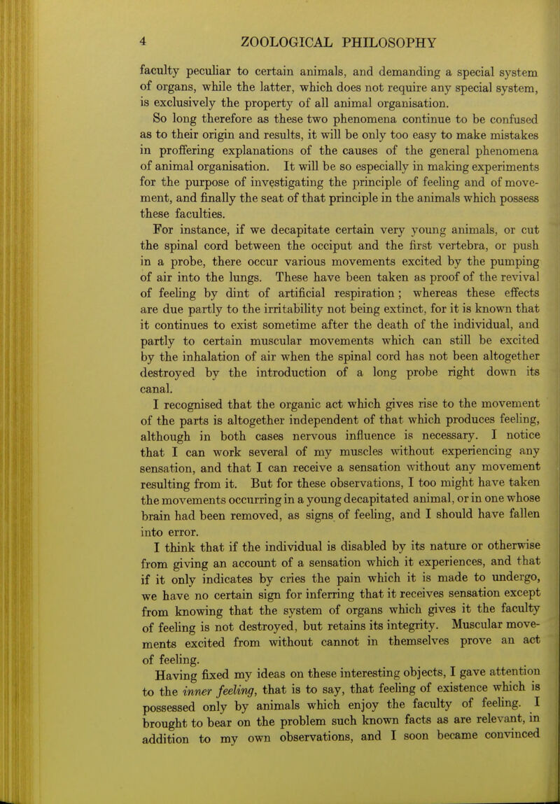 faculty peculiar to certain animals, and demanding a special system of organs, while the latter, which does not require any special system, is exclusively the property of all animal organisation. So long therefore as these two phenomena continue to be confused as to their origin and results, it will be only too easy to make mistakes in proffering explanations of the causes of the general phenomena of animal organisation. It will be so especially in making experiments for the purpose of investigating the principle of feeling and of move- ment, and finally the seat of that principle in the animals which possess these faculties. For instance, if we decapitate certain very yomig animals, or cut the spinal cord between the occiput and the first vertebra, or push in a probe, there occur various movements excited by the pumping of air into the lungs. These have been taken as proof of the revival of feehng by dint of artificial respiration ; whereas these effects are due partly to the irritability not being extinct, for it is known that it continues to exist sometime after the death of the individual, and partly to certain muscular movements which can still be excited by the inhalation of air when the spinal cord has not been altogether destroyed by the introduction of a long probe right down its canal. I recognised that the organic act which gives rise to the movement of the parts is altogether independent of that which produces feeling, although in both cases nervous influence is necessary. I notice that I can work several of my muscles without experiencing any sensation, and that I can receive a sensation without any movement resulting from it. But for these observations, I too might have taken the movements occurring in a young decapitated animal, or in one whose brain had been removed, as signs of feehng, and I should have fallen into error. I think that if the individual is disabled by its nature or otherwise from giving an account of a sensation which it experiences, and that if it only indicates by cries the pain which it is made to undergo, we have no certain sign for inferring that it receives sensation except from knowing that the system of organs which gives it the faculty of feehng is not destroyed, but retains its integrity. Muscular move- ments excited from without cannot in themselves prove an act of feeling. Having fixed my ideas on these interesting objects, I gave attention to the inner feeling, that is to say, that feehng of existence which is possessed only by animals which enjoy the faculty of feehng. I brought to bear on the problem such known facts as are relevant, in addition to my own observations, and I soon became convinced