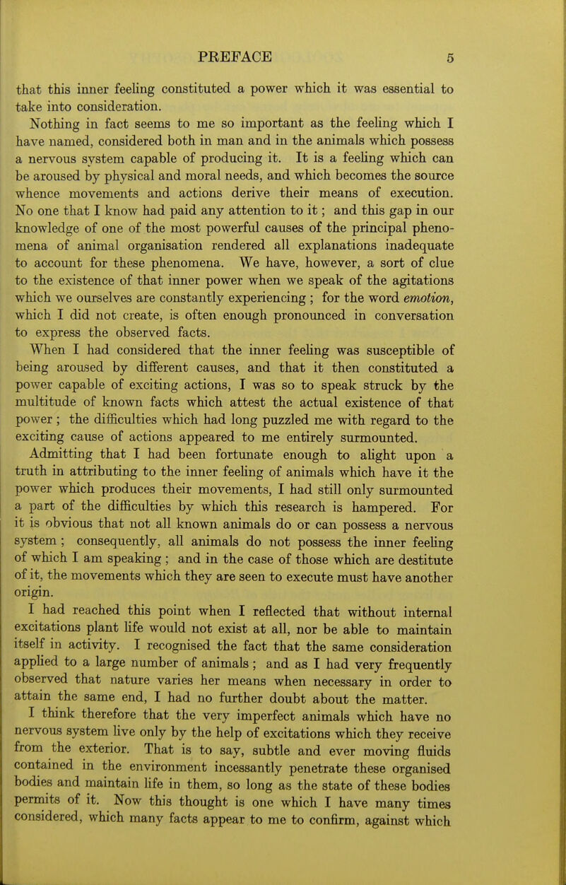 that this inner feeling constituted a power which it was essential to take into consideration. Nothing in fact seems to me so important as the feeling which I have named, considered both in man and in the animals which possess a nervous system capable of producing it. It is a feeling which can be aroused by physical and moral needs, and which becomes the source whence movements and actions derive their means of execution. No one that I know had paid any attention to it; and this gap in our knowledge of one of the most powerful causes of the principal pheno- mena of animal organisation rendered all explanations inadequate to account for these phenomena. We have, however, a sort of clue to the existence of that inner power when we speak of the agitations which we ourselves are constantly experiencing ; for the word emotion, which I did not create, is often enough pronounced in conversation to express the observed facts. When I had considered that the inner feeUng was susceptible of being aroused by different causes, and that it then constituted a power capable of exciting actions, I was so to speak struck by the multitude of known facts which attest the actual existence of that power ; the difl&culties which had long puzzled me with regard to the exciting cause of actions appeared to me entirely surmounted. Admitting that I had been fortunate enough to alight upon a truth in attributing to the inner feeling of animals which have it the power which produces their movements, I had still only surmounted a part of the difficulties by which this research is hampered. For it is obvious that not all known animals do or can possess a nervous system ; consequently, all animals do not possess the inner feeUng of which I am speaking ; and in the case of those which are destitute of it, the movements which they are seen to execute must have another origin. I had reached this point when I reflected that without internal excitations plant Hfe would not exist at all, nor be able to maintain itself in activity. I recognised the fact that the same consideration appHed to a large number of animals; and as I had very frequently observed that nature varies her means when necessary in order to attain the same end, I had no further doubt about the matter. I think therefore that the very imperfect animals which have no nervous system Uve only by the help of excitations which they receive from the exterior. That is to say, subtle and ever moving fluids contained in the environment incessantly penetrate these organised bodies and maintain life in them, so long as the state of these bodies permits of it. Now this thought is one which I have many times considered, which many facts appear to me to confirm, against which