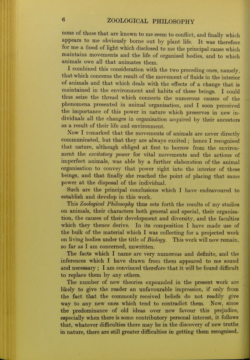 none of those that are known to me seem to conflict, and finally which appears to me obviously borne out by plant hfe. It was therefore for me a flood of light which disclosed to me the principal cause which maintains movements and the life of organised bodies, and to which animals owe all that animates them, I combined this consideration with the two preceding ones, namely, that which concerns the result of the movement of fluids in the interior of animals and that which deals with the effects of a change that is maintained in the environment and habits of these beings. I could thus seize the thread which connects the numerous causes of the phenomena presented in animal organisation, and I soon perceived the importance of this power in nature which preserves in new in- dividuals all the changes in organisation acquired by their ancestors as a result of their life and environment. Now I remarked that the movements of animals are never directly communicated, but that they are always excited ; hence I recognised that nature, although obliged at first to borrow from the environ- ment the excitatory power for vital movements and the actions of imperfect animals, was able by a further elaboration of the animal organisation to convey that power right into the interior of these beings, and that finally she reached the point of placing that same power at the disposal of the individual. Such are the principal conclusions which I have endeavoured to estabUsh and develop in this work. This Zoological Philosophy thus sets forth the results of my studies on animals, their characters both general and special, their organisa- tion, the causes of their development and diversity, and the faculties which they thence derive. In its composition I have made use of the bulk of the material which I was collecting for a projected work on living bodies under the title of Biology. This work will now remain, so far as I am concerned, unwritten. The facts which I name are very numerous and definite, and the inferences which I have drawn from them appeared to me sound and necessary ; I am convinced therefore that it will be found difficult to replace them by any others. The number of new theories expounded in the present work are likely to give the reader an unfavourable impression, if only from the fact that the commonly received beliefs do not readily give way to any new ones which tend to contradict them. Now, since the predominance of old ideas over new favour this prejudice, especially when there is some contributory personal interest, it follows that, whatever difficulties there may be in the discovery of new truths in nature, there are still greater difficulties in getting them recognised.