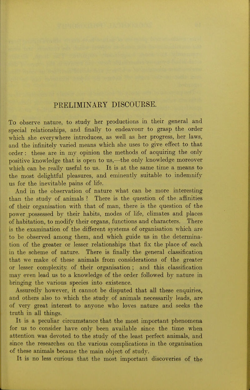 PRELIMINARY DISCOURSE. To observe nature, to study her productions in their general and special relationships, and finally to endeavour to grasp the order which she everywhere introduces, as well as her progress, her laws, and the infinitely varied means which she uses to give effect to that order : these are in my opinion the methods of acquiring the only positive knowledge that is open to us,—the only knowledge moreover which can be really useful to us. It is at the same time a means to the most dehghtful pleasures, and eminently suitable to indemnify us for the inevitable pains of hfe. And in the observation of nature what can be more interesting than the study of animals ? There is the question of the affinities of their organisation with that of man, there is the question of the power possessed by their habits, modes of life, cHmates and places of habitation, to modify their organs, functions and characters. There is the examination of the different systems of organisation which are to be observed among them, and which guide us in the determina- tion of the greater or lesser relationships that fix the place of each in the scheme of nature. There is finally the general classification that we make of these animals from considerations of the greater or lesser complexity of their organisation ; and this classification may even lead us to a knowledge of the order followed by nature in bringing the various species into existence. Assuredly however, it cannot be disputed that all these enquiries, and others also to which the study of animals necessarily leads, are of very great interest to anyone who loves nature and seeks the truth in all things. It is a peculiar circumstance that the most important phenomena for us to consider have only been available since the time when attention was devoted to the study of the least perfect animals, and since the researches on the various complications in the organisation of these animals became the main object of study. It is no less curious that the most important discoveries of the