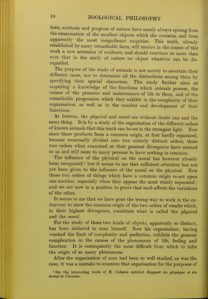 laws, methods and progress of nature have nearly always sprung from the exammation of the smallest objects which she contains, and from apparently the most insignificant enquiries. This truth, abeady established by many remarkable facts, will receive in the course of this work a new accession of evidence, and should convince us more than ever that in the study of nature no object whatever can be dis- regarded. The purpose of the study of animals is not merely to ascertain their different races, nor to determine all the distinctions among them by specifying their special characters. This study further aims at acquiring a knowledge of the functions which animals possess, the causes of the presence and maintenance of life in them, and of the remarkable progression which they exhibit in the complexity of their organisation, as well as in the number and development of their functions. At bottom, the physical and moral are without doubt one and the same thing. It is by a study of the organisation of the different orders of known animals that this truth can be set in the strongest hght. Now since these products from a common origin, at first hardly separated, become eventually divided into two entirely distinct orders, these two orders when examined at their greatest divergence have seemed to us and still seem to many persons to have nothing in common. The influence of the physical on the moral has however already been recognised,^ but it seems to me that sufficient attention has not yet been given to the influence of the moral on the physical. Now these two orders of things which have a common origin re-act upon one another, especially when they appear the most widely separated ; and we are now in a position to prove that each affects the variations of the other. It seems to me that we have gone the wrong way to work in the en- deavour to show the common origin of the two orders of results which, in their highest divergence, constitute what is called the physical and the moral. For the study of these two kinds of objects, apparently so distinct, has been initiated in man himself. Now his organisation, having reached the limit of complexity and perfection, exhibits the greatest complication in the causes of the phenomena of hfe, feeUng and function. It is consequently the most difficult from which to infer the origin of so many phenomena. After the organisation of man had been so well studied, as was the case, it was a mistake to examine that organisation for the purposes of * See the interesting work of M. Cabanis entitled Rapport du physique et du moral de Vhomme.
