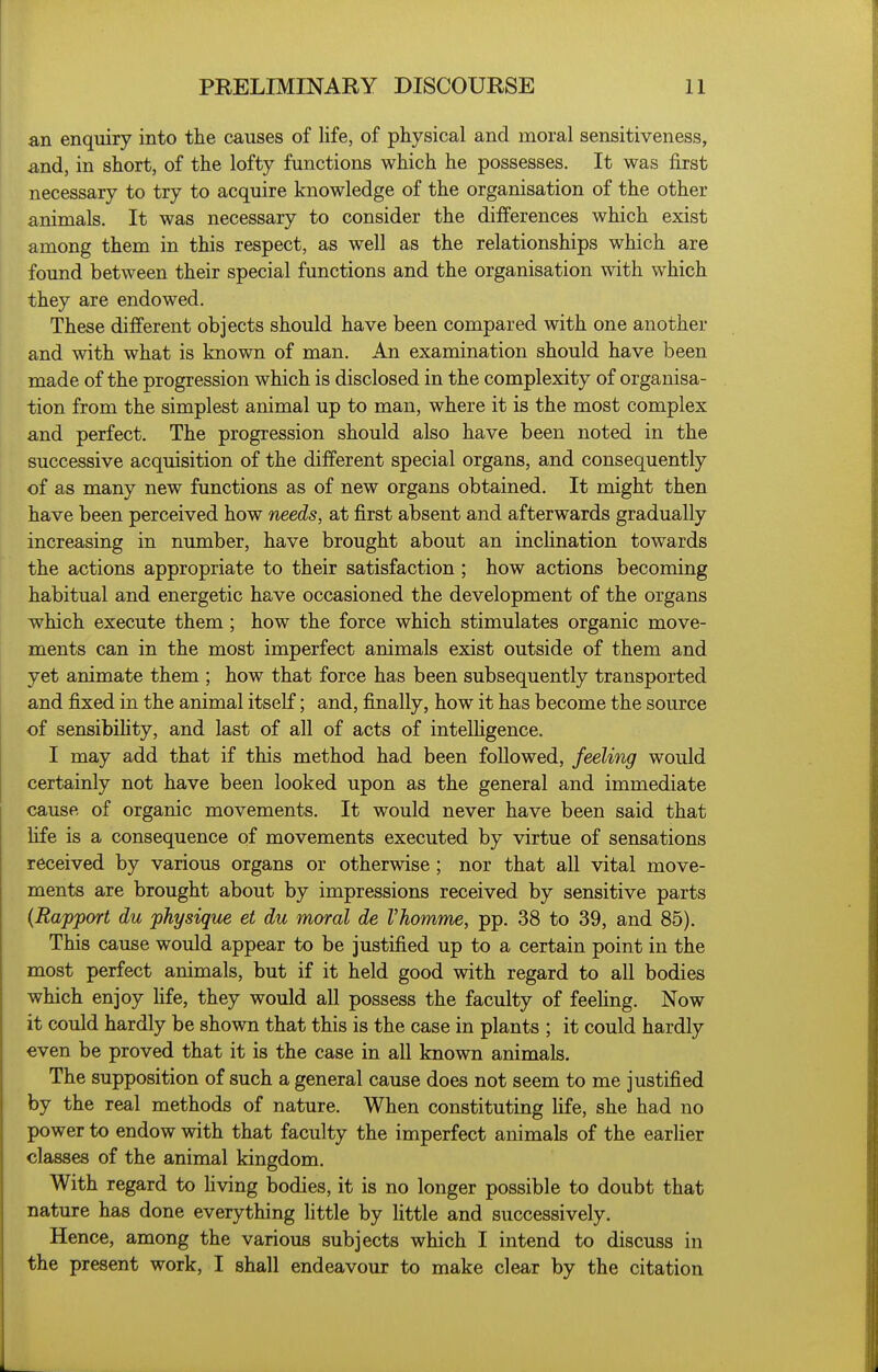 an enquiry into the causes of life, of physical and moral sensitiveness, and, in short, of the lofty functions which he possesses. It was first necessary to try to acquire knowledge of the organisation of the other animals. It was necessary to consider the differences which exist among them in this respect, as well as the relationships which are found between their special functions and the organisation with which they are endowed. These different objects should have been compared with one another and with what is known of man. An examination should have been made of the progression which is disclosed in the complexity of organisa- tion from the simplest animal up to man, where it is the most complex and perfect. The progression should also have been noted in the successive acquisition of the different special organs, and consequently of as many new functions as of new organs obtained. It might then have been perceived how needs, at first absent and afterwards gradually increasing in number, have brought about an incHnation towards the actions appropriate to their satisfaction ; how actions becoming habitual and energetic have occasioned the development of the organs which execute them; how the force which stimulates organic move- ments can in the most imperfect animals exist outside of them and yet animate them ; how that force has been subsequently transported and fixed in the animal itself; and, finally, how it has become the source of sensibihty, and last of all of acts of intelhgence. I may add that if this method had been followed, feeling would certainly not have been looked upon as the general and immediate cause of organic movements. It would never have been said that life is a consequence of movements executed by virtue of sensations received by various organs or otherwise; nor that all vital move- ments are brought about by impressions received by sensitive parts {Rapport du physique et du moral de Vhomme, pp. 38 to 39, and 85). This cause would appear to be justified up to a certain point in the most perfect animals, but if it held good with regard to all bodies which enjoy hfe, they would all possess the faculty of feeling. Now it could hardly be shown that this is the case in plants ; it could hardly even be proved that it is the case in all known animals. The supposition of such a general cause does not seem to me justified by the real methods of nature. When constituting Hfe, she had no power to endow with that faculty the imperfect animals of the earlier classes of the animal kingdom. With regard to hving bodies, it is no longer possible to doubt that nature has done everything little by little and successively. Hence, among the various subjects which I intend to discuss in the present work, I shall endeavour to make clear by the citation