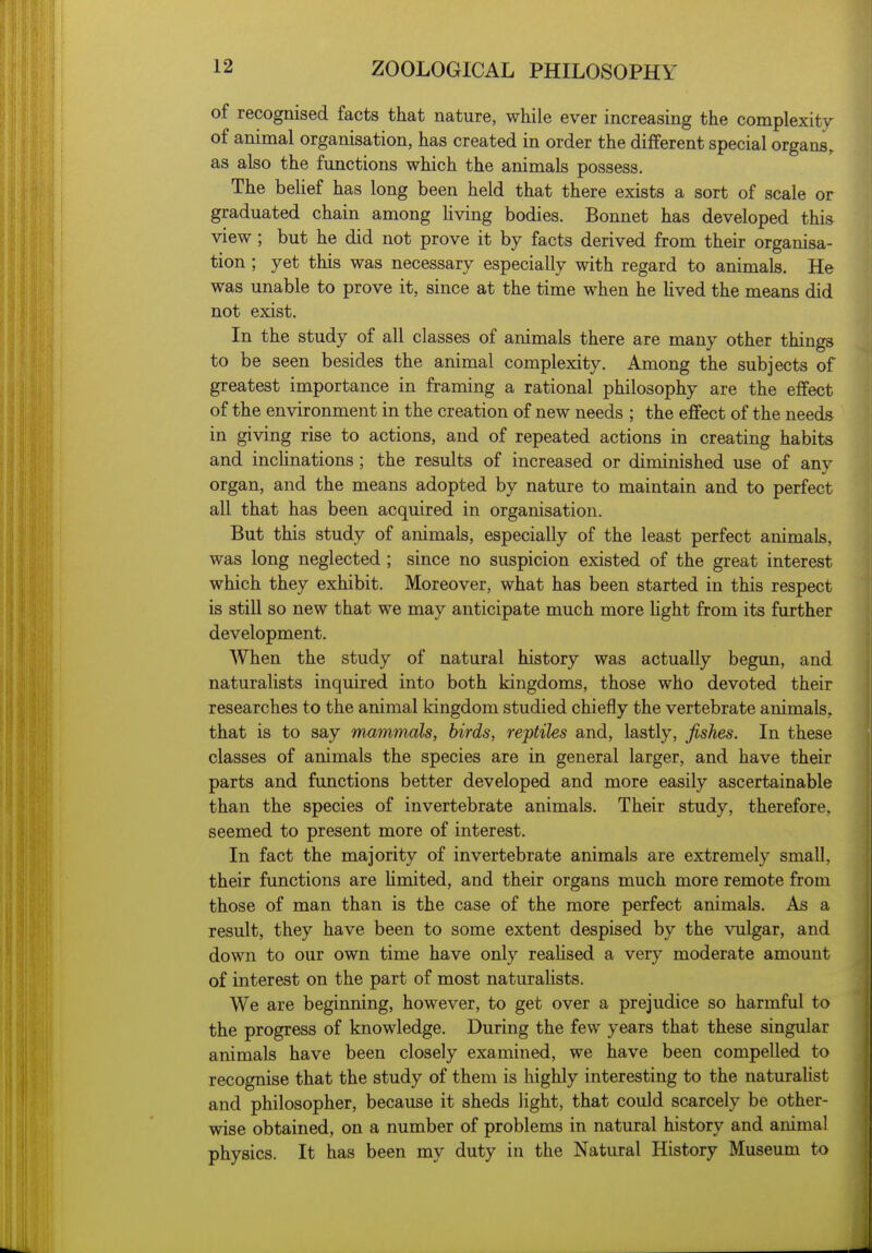 of recognised facts that nature, while ever increasing the complexity of animal organisation, has created in order the different special organs, as also the functions which the animals possess. The beHef has long been held that there exists a sort of scale or graduated chain among living bodies. Bonnet has developed this view ; but he did not prove it by facts derived from their organisa- tion ; yet this was necessary especially with regard to animals. He was unable to prove it, since at the time when he lived the means did not exist. In the study of all classes of animals there are many other things to be seen besides the animal complexity. Among the subjects of greatest importance in framing a rational philosophy are the effect of the environment in the creation of new needs ; the effect of the needs in giving rise to actions, and of repeated actions in creating habits and incHnations; the results of increased or diminished use of any organ, and the means adopted by nature to maintain and to perfect all that has been acquired in organisation. But this study of animals, especially of the least perfect animals, was long neglected ; since no suspicion existed of the great interest which they exhibit. Moreover, what has been started in this respect is still so new that we may anticipate much more Ught from its further development. When the study of natural history was actually begun, and naturalists inquired into both kingdoms, those who devoted their researches to the animal kingdom studied chiefly the vertebrate animals, that is to say mammals, birds, reptiles and, lastly, fishes. In these classes of animals the species are in general larger, and have their parts and functions better developed and more easily ascertainable than the species of invertebrate animals. Their study, therefore, seemed to present more of interest. In fact the majority of invertebrate animals are extremely small, their functions are hmited, and their organs much more remote from those of man than is the case of the more perfect animals. As a result, they have been to some extent despised by the vulgar, and down to our own time have only reaUsed a very moderate amount of interest on the part of most naturalists. We are beginning, however, to get over a prejudice so harmful to the progress of knowledge. During the few years that these singular animals have been closely examined, we have been compelled to recognise that the study of them is highly interesting to the naturalist and philosopher, because it sheds light, that could scarcely be other- wise obtained, on a number of problems in natural history and animal physics. It has been my duty in the Natural History Museum to