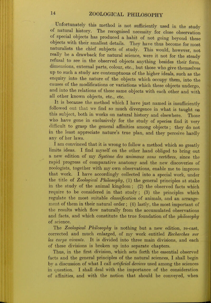 Unfortunately this method is not sufficiently used in the study of natural history. The recognised necessity for close observation of special objects has produced a habit of not going beyond these objects with their smallest details. They have thus become for most naturahsts the chief subjects of study. This would, however, not really be a drawback for natural science, were it not for the steady refusal to see in the observed objects anything besides their form, dimensions, external parts, colour, etc., but those who give themselves up to such a study are contemptuous of the higher ideals, such as the enquiry into the nature of the objects which occupy them, into the causes of the modifications or variations which these objects undergo, and into the relations of these same objects with each other and with all other known objects, etc., etc. It is because the method which I have just named is insufficiently followed out that we find so much divergence in what is taught on this subject, both in works on natural history and elsewhere. Those who have gone in exclusively for the study of species find it very difficult to grasp the general affinities among objects ; they do not in the least appreciate nature's true plan, and they perceive hardly any of her laws. I am convinced that it is wrong to follow a method which so greatly limits ideas. I find myself on the other hand obhged to bring out a new edition of my SysUme des animaux sans verUbres, since the rapid progress of comparative anatomy and the new discoveries of zoologists, together with my own observations, enable me to improve that work. I have accordingly collected into a special work, under the title of Zoological Philosophy, (1) the general principles at stake in the study of the animal kingdom ; (2) the observed facts which require to be considered in that study; (3) the principles which regulate the most suitable classification of animals, and an arrange- ment of them in their natural order; (4) lastly, the most important of the results which flow naturally from the accumulated observations and facts, and which constitute the true foundation of the philosophy of science. The Zoological Philosophy is nothing but a new edition, re-cast, corrected and much enlarged, of my work entitled Recherches sur les corps vivants. It is divided into three main divisions, and each of these divisions is broken up into separate chapters. Thus, in the first division, which sets forth the essential observed facts and the general principles of the natural sciences, I shall begin by a discussion of what I call artifixiial devices used among the sciences in question. I shall deal with the importance of the consideration of affinities, and with the notion that should be conveyed, when