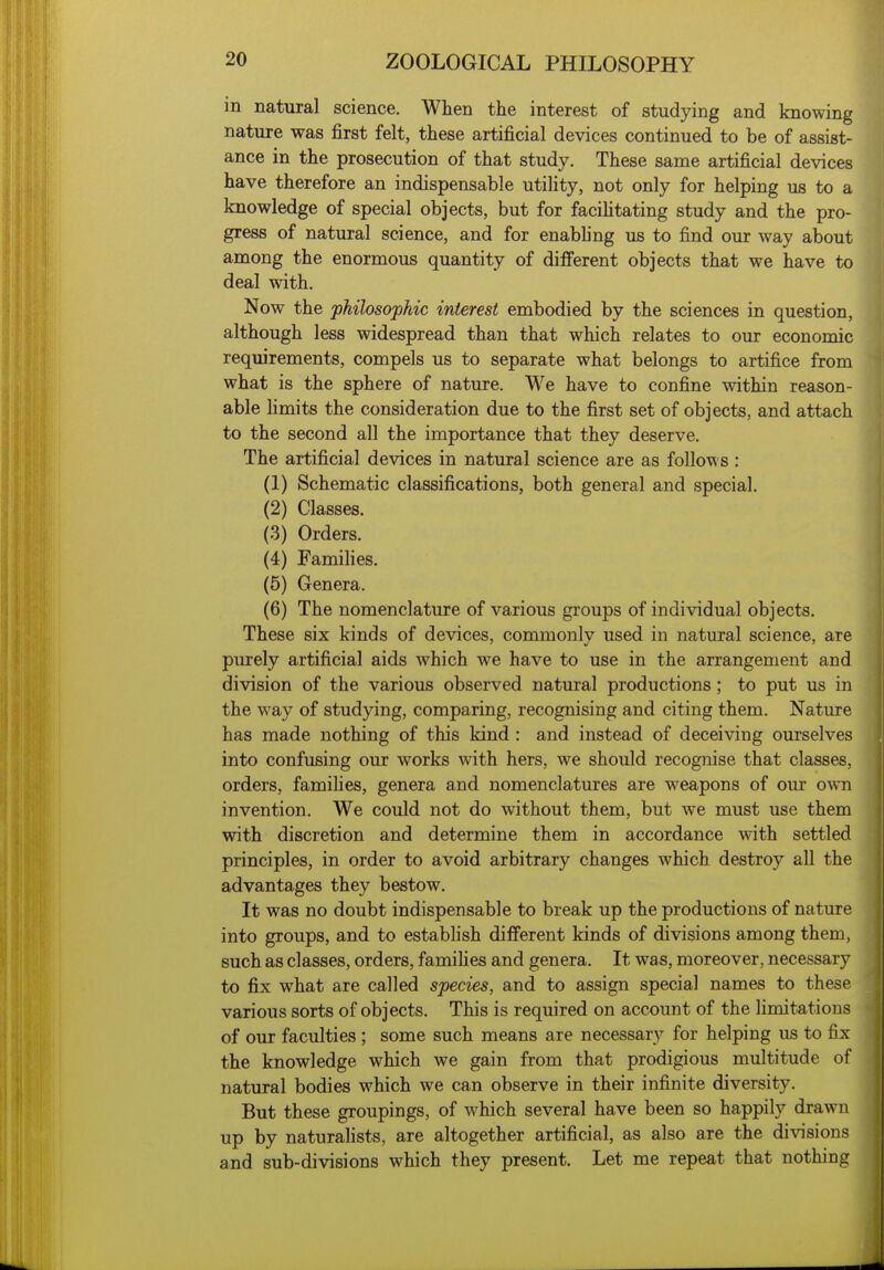 in natural science. When the interest of studying and knowing nature was first felt, these artificial devices continued to be of assist- ance in the prosecution of that study. These same artificial devices have therefore an indispensable utility, not only for helping us to a knowledge of special objects, but for faciUtating study and the pro- gress of natural science, and for enabb'ng us to find our way about among the enormous quantity of different objects that we have to deal with. Now the philosophic interest embodied by the sciences in question, although less widespread than that which relates to our economic requirements, compels us to separate what belongs to artifice from what is the sphere of nature. We have to confine within reason- able Hmits the consideration due to the first set of objects, and attach to the second all the importance that they deserve. The artificial devices in natural science are as follows : (1) Schematic classifications, both general and special. (2) Classes. (3) Orders. (4) Families. (5) Genera. (6) The nomenclature of various groups of individual objects. These six kinds of devices, commonly used in natural science, are purely artificial aids which we have to use in the arrangement and division of the various observed natural productions; to put us in the way of studying, comparing, recognising and citing them. Nature has made nothing of this kind : and instead of deceiving ourselves into confusing our works with hers, we should recognise that classes, orders, famihes, genera and nomenclatures are weapons of our own invention. We could not do without them, but we must use them with discretion and determine them in accordance with settled principles, in order to avoid arbitrary changes which destroy all the advantages they bestow. It was no doubt indispensable to break up the productions of nature into groups, and to establish different kinds of divisions among them, such as classes, orders, families and genera. It was, moreover, necessary to fix what are called species, and to assign special names to these various sorts of objects. This is required on account of the limitations of our faculties ; some such means are necessary for helping us to fix the knowledge which we gain from that prodigious multitude of natural bodies which we can observe in their infinite diversity. But these groupings, of which several have been so happily drawn up by naturahsts, are altogether artificial, as also are the divisions and sub-divisions which they present. Let me repeat that nothing