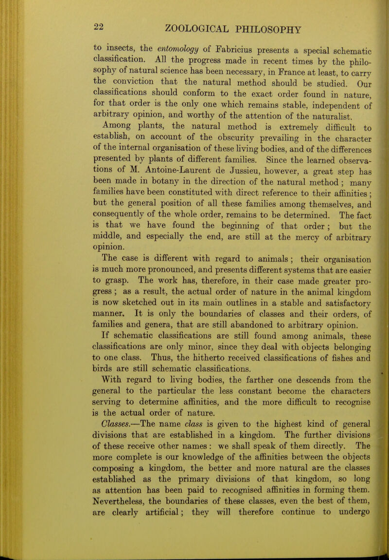 to insects, the entomology of Fabricius presents a special schematic classification. All the progress made in recent times by the philo- sophy of natural science has been necessary, in France at least, to carry the conviction that the natural method should be studied. Our classifications should conform to the exact order found in nature, for that order is the only one which remains stable, independent of arbitrary opinion, and worthy of the attention of the naturahst. Among plants, the natural method is extremely difficult to estabUsh, on account of the obscurity prevaihng in the character of the internal organisation of these living bodies, and of the differences presented by plants of different families. Since the learned observa- tions of M. Antoine-Laurent de Jussieu, however, a great step has been made in botany in the direction of the natural method; many families have been constituted with direct reference to their affinities ; but the general position of all these families among themselves, and consequently of the whole order, remains to be determined. The fact is that we have found the beginning of that order; but the middle, and especially the end, are still at the mercy of arbitrary opinion. The case is different with regard to animals ; their organisation is much more pronounced, and presents different systems that are easier to grasp. The work has, therefore, in their case made greater pro- gress ; as a result, the actual order of nature in the animal kingdom is now sketched out in its main outlines in a stable and satisfactory manner. It is only the boundaries of classes and their orders, of families and genera, that are still abandoned to arbitrary opinion. If schematic classifications are still found among animals, these classifications are only minor, since they deal with objects belonging to one class. Thus, the hitherto received classifications of fishes and birds are still schematic classifications. With regard to living bodies, the farther one descends from the general to the particular the less constant become the characters serving to determine affinities, and the more difficult to recognise is the actual order of nature. Classes.—The name class is given to the highest kind of general divisions that are established in a kingdom. The further divisions of these receive other names: we shall speak of them directly. The more complete is our knowledge of the affinities between the objects composing a kingdom, the better and more natural are the classes established as the primary divisions of that kingdom, so long as attention has been paid to recognised affinities in forming them. Nevertheless, the boundaries of these classes, even the best of them, are clearly artificial; they will therefore continue to undergo