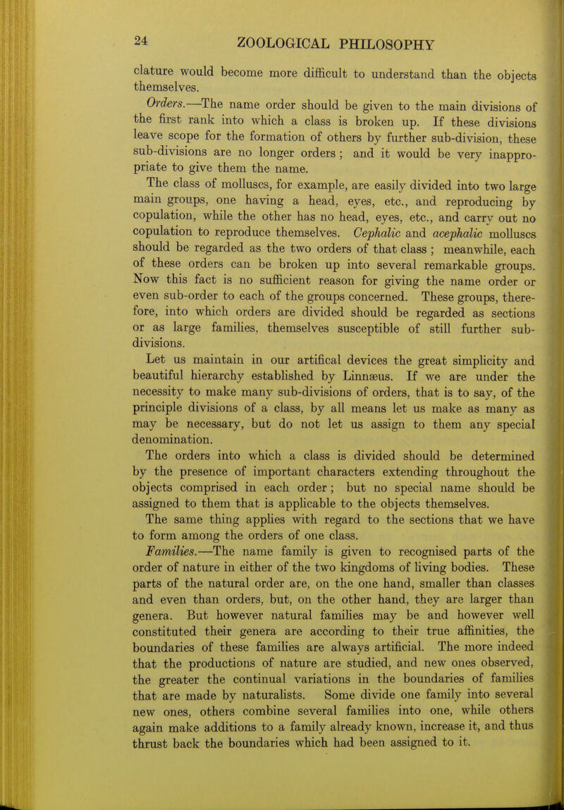 clature would become more difficult to understand than the objects themselves. Orders.—^The name order should be given to the main divisions of the first rank into which a class is broken up. If these divisions leave scope for the formation of others by further sub-division, these sub-divisions are no longer orders ; and it would be very inappro- priate to give them the name. The class of molluscs, for example, are easily divided into two large main groups, one having a head, eyes, etc., and reproducing by copulation, while the other has no head, eyes, etc., and carry out no copulation to reproduce themselves. Cephalic and acephalic molluscs should be regarded as the two orders of that class ; meanwhile, each of these orders can be broken up into several remarkable groups. Now this fact is no sufficient reason for giving the name order or even sub-order to each of the groups concerned. These groups, there- fore, into which orders are divided should be regarded as sections or as large famiUes, themselves susceptible of still further sub- divisions. Let us maintain in our artifical devices the great simpHcity and beautiful hierarchy estabhshed by Linnaeus. If we are under the necessity to make many sub-divisions of orders, that is to say, of the principle divisions of a class, by all means let us make as many as may be necessary, but do not let us assign to them any special denomination. The orders into which a class is divided should be determined by the presence of important characters extending throughout the objects comprised in each order; but no special name should be assigned to them that is appHcable to the objects themselves. The same thing appHes with regard to the sections that we have to form among the orders of one class. Families.—The name family is given to recognised parts of the order of nature in either of the two kingdoms of Uving bodies. These parts of the natural order are, on the one hand, smaller than classes and even than orders, but, on the other hand, they are larger than genera. But however natural famihes may be and however well constituted their genera are according to their true affinities, the boundaries of these famiUes are always artificial. The more indeed that the productions of nature are studied, and new ones observed, the greater the continual variations in the boundaries of families that are made by naturaUsts. Some divide one family into several new ones, others combine several famihes into one, while others again make additions to a family already known, increase it, and thus thrust back the boundaries which had been assigned to it.