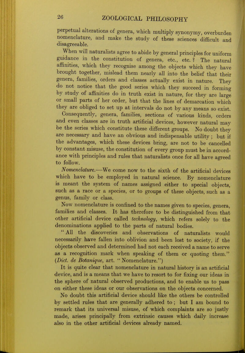 perpetual alterations of genera, which multiply synonymy, overburden nomenclature, and make the study of these sciences difficult and disagreeable. When will naturalists agree to abide by general principles for uniform guidance in the constitution of genera, etc., etc. ? The natural affinities, which they recognise among the objects which they have brought together, mislead them nearly all into the behef that their genera, families, orders and classes actually exist in nature. They do not notice that the good series which they succeed in forming by study of affinities do in truth exist in nature, for they are large or small parts of her order, but that the Unes of demarcation which they are obHged to set up at intervals do not by any means so exist. Consequently, genera, famihes, sections of various kinds, orders and even classes are in truth artificial devices, however natural may be the series which constitute these different groups. No doubt they are necessary and have an obvious and indispensable utihty; but if the advantages, which these devices bring, are not to be cancelled by constant misuse, the constitution of every group must be in accord- ance with principles and rules that naturahsts once for all have agreed to follow. Nomenclature.—We come now to the sixth of the artificial devices which have to be employed in natural science. By nomenclature is meant the system of names assigned either to special objects, such as a race or a species, or to groups of these objects, such as a genus, family or class. Now nomenclature is confined to the names given to species, genera, famihes and classes. It has therefore to be distinguished from that other artificial device called technology, which refers solely to the denominations apphed to the parts of natural bodies.  All the discoveries and observations of naturalists would necessarily have fallen into obhvion and been lost to society, if the objects observed and determined had not each received a name to serve as a recognition mark when speaking of them or quoting them. {Diet, de Botanique, art.  Nomenclature.) It is quite clear that nomenclature in natural history is an artificial device, and is a means that we have to resort to for fixing our ideas in the sphere of natural observed productions, and to enable us to pass on either these ideas or our observations on the objects concerned. No doubt this artificial device should Uke the others be controlled by settled rules that are generally adhered to ; but I am bound to remark that its universal misuse, of which complaints are so justly made, arises principally from extrinsic causes which daily increase also in the other artificial devices already named.