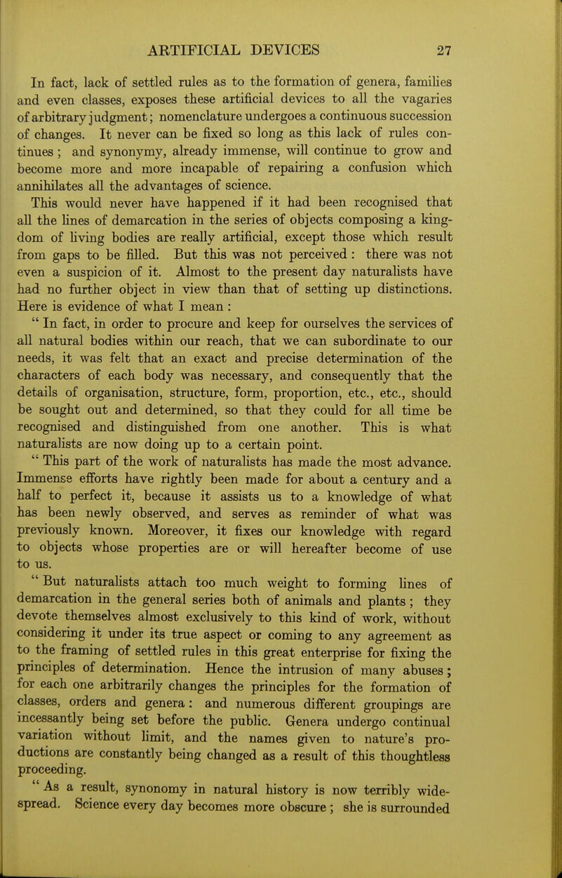 In fact, lack of settled rules as to the formation of genera, families and even classes, exposes these artificial devices to all the vagaries of arbitrary judgment; nomenclature undergoes a continuous succession of changes. It never can be fixed so long as this lack of rules con- tinues ; and synonymy, already immense, will continue to grow and become more and more incapable of repairing a confusion which annihilates all the advantages of science. This would never have happened if it had been recognised that all the Hues of demarcation in the series of objects composing a king- dom of hving bodies are really artificial, except those which result from gaps to be filled. But this was not perceived : there was not even a suspicion of it. Almost to the present day naturalists have had no further object in view than that of setting up distinctions. Here is evidence of what I mean : In fact, in order to procure and keep for ourselves the services of all natural bodies within our reach, that we can subordinate to our needs, it was felt that an exact and precise determination of the characters of each body was necessary, and consequently that the details of organisation, structure, form, proportion, etc., etc., should be sought out and determined, so that they could for all time be recognised and distinguished from one another. This is what naturalists are now doing up to a certain point. This part of the work of naturalists has made the most advance. Immense efforts have rightly been made for about a century and a half to perfect it, because it assists us to a knowledge of what has been newly observed, and serves as reminder of what was previously known. Moreover, it fixes our knowledge with regard to objects whose properties are or will hereafter become of use to us. But naturahsts attach too much weight to forming lines of demarcation in the general series both of animals and plants; they devote themselves almost exclusively to this kind of work, without considering it under its true aspect or coming to any agreement as to the framing of settled rules in this great enterprise for fixing the principles of determination. Hence the intrusion of many abuses; for each one arbitrarily changes the principles for the formation of classes, orders and genera: and numerous different groupings are incessantly being set before the public. Genera undergo continual variation without limit, and the names given to nature's pro- ductions are constantly being changed as a result of this thoughtless proceeding. As a result, synonomy in natural history is now terribly wide- spread. Science every day becomes more obscure; she is surrounded