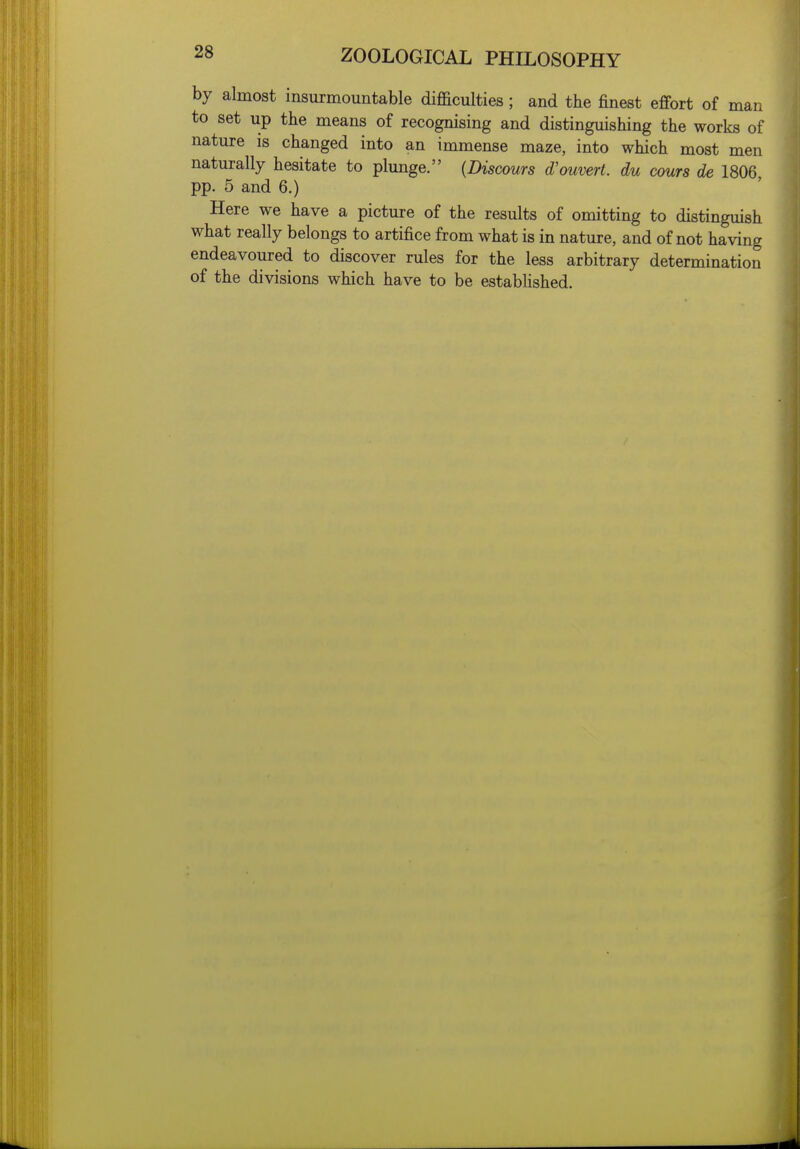 by almost insurmountable difficulties; and the finest effort of man to set up the means of recognising and distinguishing the works of nature is changed into an immense maze, into which most men naturally hesitate to plunge. {Discours d'ouvert. du cours de 1806, pp. 5 and 6.) Here we have a picture of the results of omitting to distinguish what really belongs to artifice from what is in nature, and of not having endeavoured to discover rules for the less arbitrary determination of the divisions which have to be estabhshed.