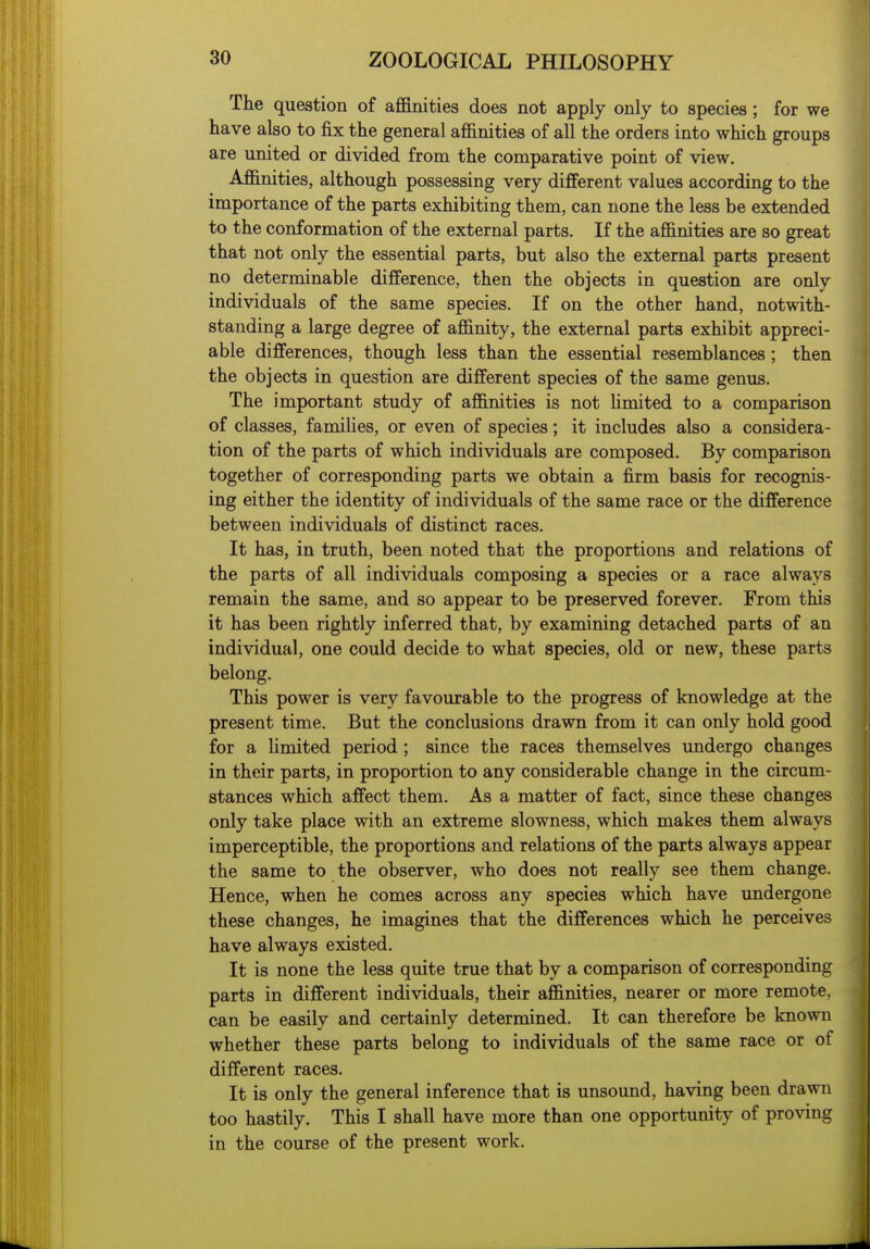 The question of affinities does not apply only to species; for we have also to fix the general affinities of all the orders into which groups are united or divided from the comparative point of view. Affinities, although possessing very different values according to the importance of the parts exhibiting them, can none the less be extended to the conformation of the external parts. If the affinities are so great that not only the essential parts, but also the external parts present no determinable difference, then the objects in question are only individuals of the same species. If on the other hand, notwith- standing a large degree of affinity, the external parts exhibit appreci- able differences, though less than the essential resemblances; then the objects in question are different species of the same genus. The important study of affinities is not limited to a comparison of classes, families, or even of species; it includes also a considera- tion of the parts of which individuals are composed. By comparison together of corresponding parts we obtain a firm basis for recognis- ing either the identity of individuals of the same race or the difference between individuals of distinct races. It has, in truth, been noted that the proportions and relations of the parts of all individuals composing a species or a race always remain the same, and so appear to be preserved forever. From this it has been rightly inferred that, by examining detached parts of an individual, one could decide to what species, old or new, these parts belong. This power is very favourable to the progress of knowledge at the present time. But the conclusions drawn from it can only hold good for a limited period ; since the races themselves undergo changes in their parts, in proportion to any considerable change in the circum- stances which affect them. As a matter of fact, since these changes only take place with an extreme slowness, which makes them always imperceptible, the proportions and relations of the parts always appear the same to the observer, who does not really see them change. Hence, when he comes across any species which have undergone these changes, he imagines that the differences which he perceives have always existed. It is none the less quite true that by a comparison of corresponding parts in different individuals, their affinities, nearer or more remote, can be easily and certainly determined. It can therefore be known whether these parts belong to individuals of the same race or of different races. It is only the general inference that is unsound, having been drawn too hastily. This I shall have more than one opportunity of proving in the course of the present work.