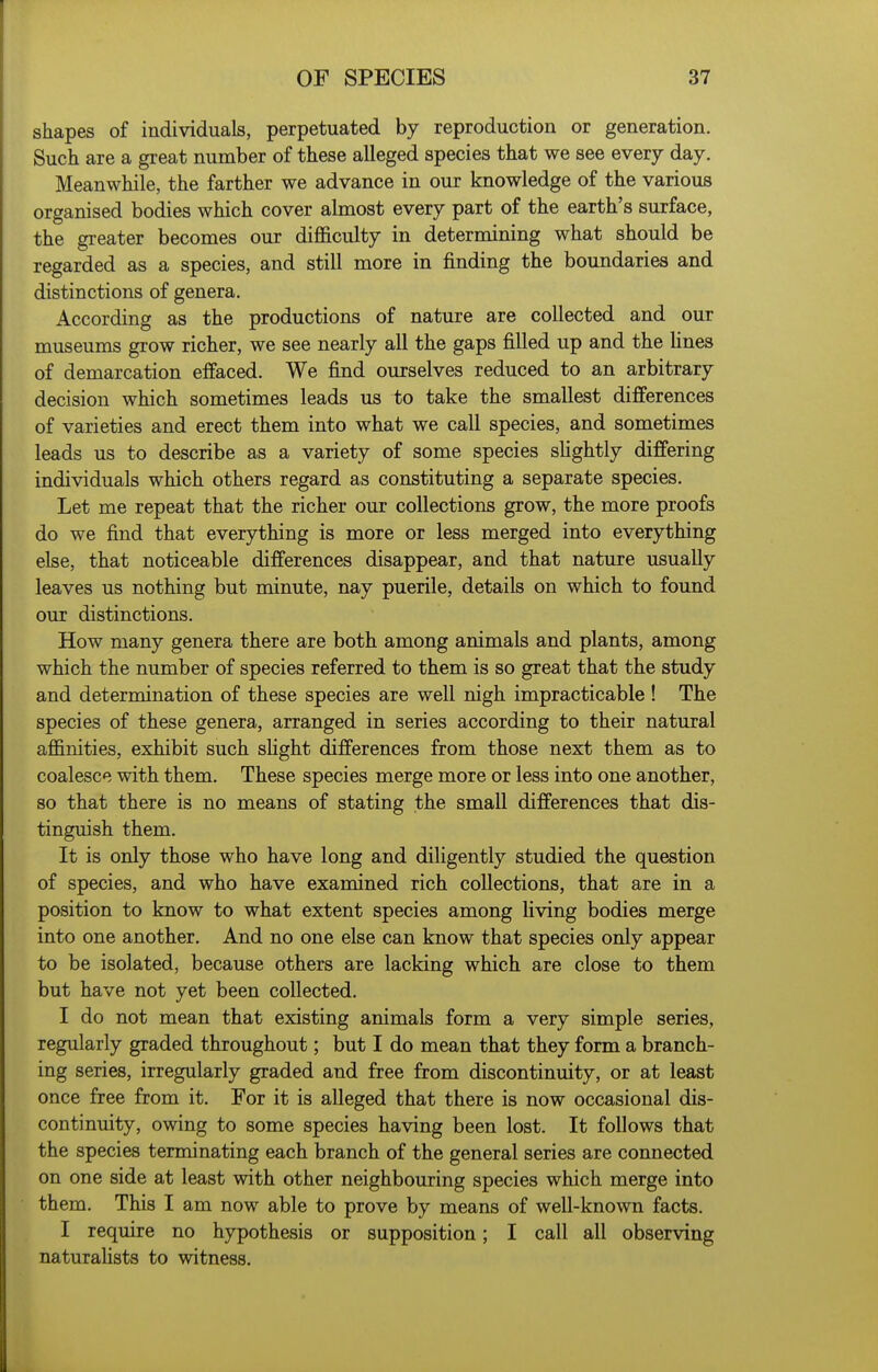 shapes of individuals, perpetuated by reproduction or generation. Such are a great number of these alleged species that we see every day. Meanwhile, the farther we advance in our knowledge of the various organised bodies which cover almost every part of the earth's surface, the greater becomes our difficulty in determining what should be regarded as a species, and still more in finding the boundaries and distinctions of genera. According as the productions of nature are collected and our museums grow richer, we see nearly all the gaps filled up and the hues of demarcation effaced. We find ourselves reduced to an arbitrary decision which sometimes leads us to take the smallest differences of varieties and erect them into what we call species, and sometimes leads us to describe as a variety of some species slightly differing individuals which others regard as constituting a separate species. Let me repeat that the richer our collections grow, the more proofs do we find that everything is more or less merged into everything else, that noticeable differences disappear, and that nature usually leaves us nothing but minute, nay puerile, details on which to found our distinctions. How many genera there are both among animals and plants, among which the number of species referred to them is so great that the study and determination of these species are well nigh impracticable ! The species of these genera, arranged in series according to their natural affinities, exhibit such shght differences from those next them as to coalesce with them. These species merge more or less into one another, so that there is no means of stating the small differences that dis- tinguish them. It is only those who have long and diligently studied the question of species, and who have examined rich collections, that are in a position to know to what extent species among living bodies merge into one another. And no one else can know that species only appear to be isolated, because others are lacking which are close to them but have not yet been collected. I do not mean that existing animals form a very simple series, regularly graded throughout; but I do mean that they form a branch- ing series, irregularly graded and free from discontinuity, or at least once free from it. For it is alleged that there is now occasional dis- continuity, owing to some species having been lost. It follows that the species terminating each branch of the general series are connected on one side at least with other neighbouring species which merge into them. This I am now able to prove by means of well-known facts. I require no hypothesis or supposition; I call all observing naturaUsts to witness.