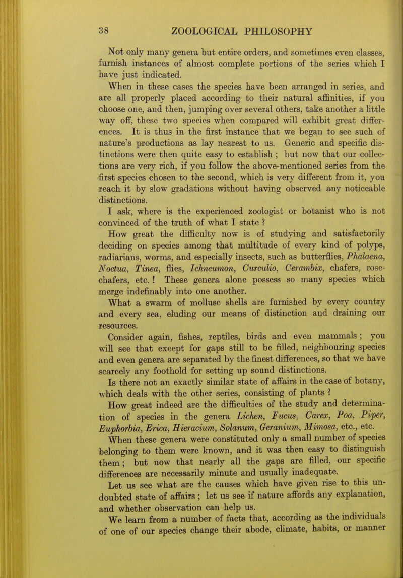 Not only many genera but entire orders, and sometimes even classes, furnish instances of almost complete portions of the series which I have just indicated. When in these cases the species have been arranged in series, and are all properly placed according to their natural affinities, if you choose one, and then, jumping over several others, take another a little way off, these two species when compared will exhibit great differ- ences. It is thus in the first instance that we began to see such of nature's productions as lay nearest to us. Generic and specific dis- tinctions were then quite easy to establish ; but now that our collec- tions are very rich, if you follow the above-mentioned series from the first species chosen to the second, which is very different from it, you reach it by slow gradations without having observed any noticeable distinctions. I ask, where is the experienced zoologist or botanist who is not convinced of the truth of what I state ? How great the difficulty now is of studying and satisfactorily deciding on species among that multitude of every kind of polyps, radiarians, worms, and especially insects, such as butterflies, Phahena, Noctua, Tinea, ffies, Ichneumon, Curculio, Cerambix, chafers, rose- chafers, etc. ! These genera alone possess so many species which merge indefinably into one another. What a swarm of mollusc shells are furnished by every country and every sea, eluding our means of distinction and draining our resources. Consider again, fishes, reptiles, birds and even mammals; you will see that except for gaps still to be filled, neighbouring species and even genera are separated by the finest differences, so that we have scarcely any foothold for setting up sound distinctions. Is there not an exactly similar state of affairs in the case of botany, which deals with the other series, consisting of plants ? How great indeed are the difficulties of the study and determina- tion of species in the genera Lichen, Fucus, Carex, Poa, Piper, Euphorbia, Erica, Hieracium, Solanum, Geranium, Mimosa, etc., etc. When these genera were constituted only a small number of species belonging to them were known, and it was then easy to distinguish them; but now that nearly all the gaps are filled, our specific differences are necessarily minute and usually inadequate. Let us see what are the causes which have given rise to this un- doubted state of affairs ; let us see if nature affords any explanation, and whether observation can help us. We learn from a number of facts that, according as the individuals of one of our species change their abode, climate, habits, or manner