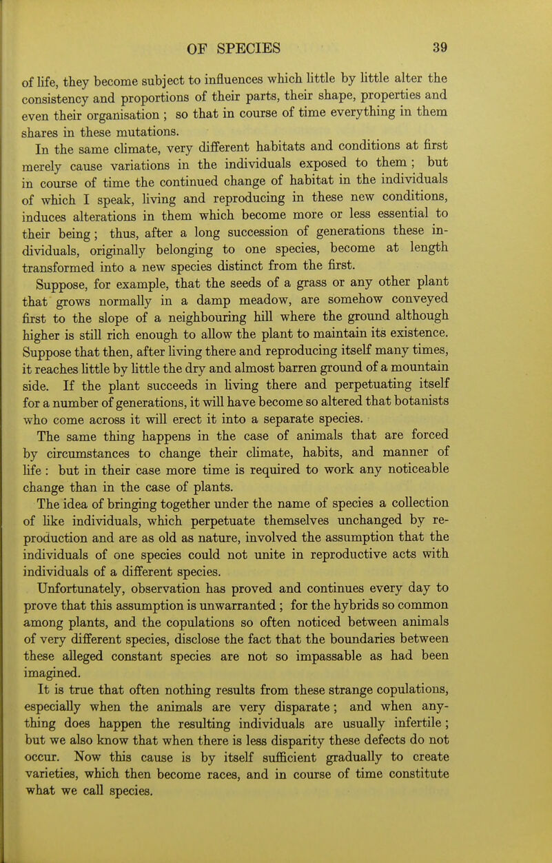 of life, they become subject to influences which httle by httle alter the consistency and proportions of their parts, their shape, properties and even their organisation ; so that in course of time everything in them shares in these mutations. In the same climate, very different habitats and conditions at first merely cause variations in the individuals exposed to them ; but in course of time the continued change of habitat in the individuals of which I speak, living and reproducing in these new conditions, induces alterations in them which become more or less essential to their being; thus, after a long succession of generations these in- dividuals, originally belonging to one species, become at length transformed into a new species distinct from the first. Suppose, for example, that the seeds of a grass or any other plant that grows normally in a damp meadow, are somehow conveyed first to the slope of a neighbouring hill where the ground although higher is still rich enough to allow the plant to maintain its existence. Suppose that then, after hving there and reproducing itself many times, it reaches httle by httle the dry and almost barren ground of a mountain side. If the plant succeeds in Hving there and perpetuating itself for a number of generations, it will have become so altered that botanists who come across it will erect it into a separate species. The same thing happens in the case of animals that are forced by circumstances to change their chmate, habits, and manner of fife: but in their case more time is required to work any noticeable change than in the case of plants. The idea of bringing together under the name of species a collection of hke individuals, which perpetuate themselves unchanged by re- production and are as old as nature, involved the assumption that the individuals of one species could not unite in reproductive acts with individuals of a different species. Unfortunately, observation has proved and continues every day to prove that this assumption is unwarranted; for the hybrids so common among plants, and the copulations so often noticed between animals of very different species, disclose the fact that the boundaries between these alleged constant species are not so impassable as had been imagined. It is true that often nothing results from these strange copulations, especially when the animals are very disparate; and when any- thing does happen the resulting individuals are usually infertile; but we also know that when there is less disparity these defects do not occur. Now this cause is by itself sufficient gradually to create varieties, which then become races, and in course of time constitute what we call species.