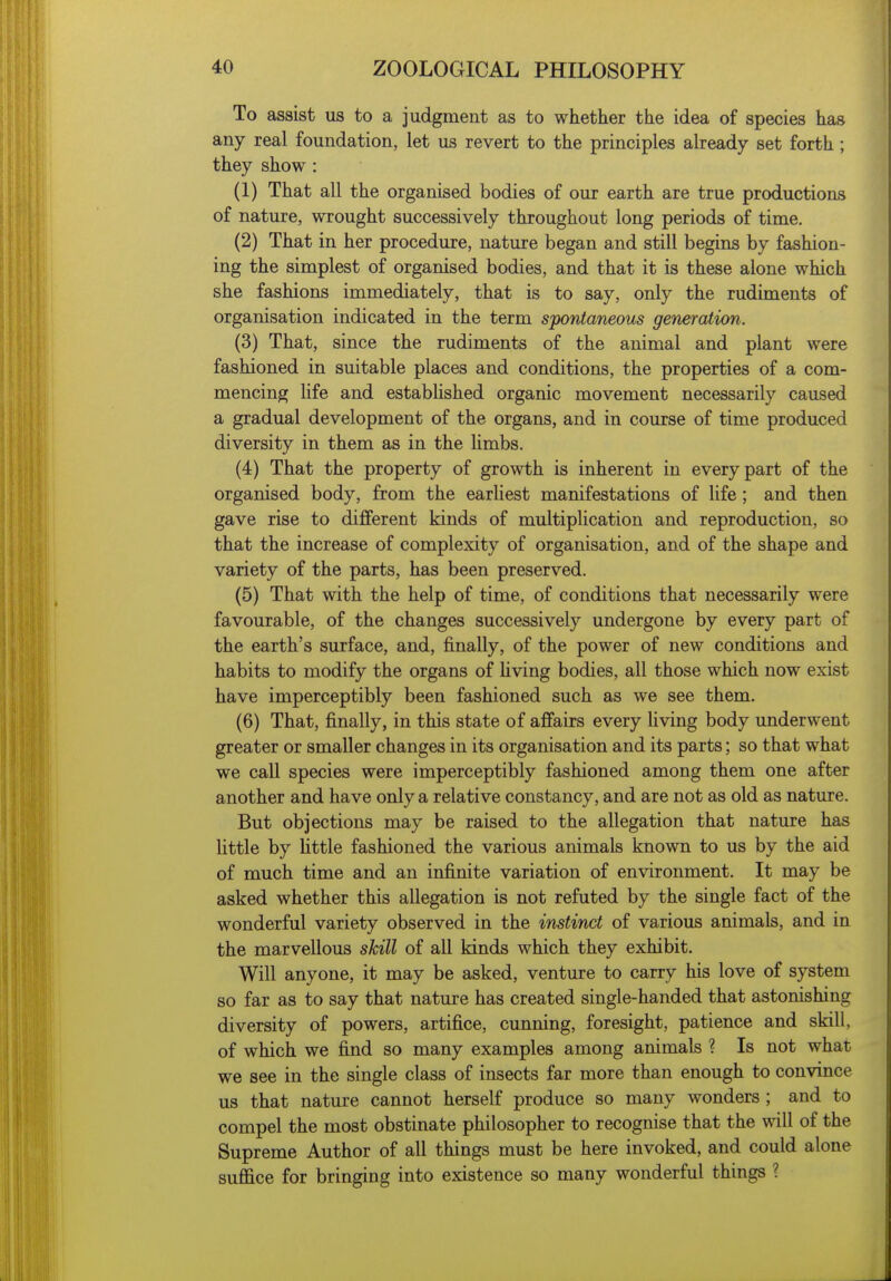 To assist us to a judgment as to whether the idea of species has any real foundation, let us revert to the principles already set forth ; they show : (1) That all the organised bodies of our earth are true productions of nature, wrought successively throughout long periods of time. (2) That in her procedure, nature began and still begins by fashion- ing the simplest of organised bodies, and that it is these alone which she fashions immediately, that is to say, only the rudiments of organisation indicated in the term spontaneous generation. (3) That, since the rudiments of the animal and plant were fashioned in suitable places and conditions, the properties of a com- mencing life and established organic movement necessarily caused a gradual development of the organs, and in course of time produced diversity in them as in the Umbs. (4) That the property of growth is inherent in every part of the organised body, from the earliest manifestations of life; and then gave rise to different kinds of multiplication and reproduction, so that the increase of complexity of organisation, and of the shape and variety of the parts, has been preserved. (5) That with the help of time, of conditions that necessarily were favourable, of the changes successively undergone by every part of the earth's surface, and, finally, of the power of new conditions and habits to modify the organs of hving bodies, all those which now exist have imperceptibly been fashioned such as we see them. (6) That, finally, in this state of affairs every living body underwent greater or smaller changes in its organisation and its parts; so that what we call species were imperceptibly fashioned among them one after another and have only a relative constancy, and are not as old as nature. But objections may be raised to the allegation that nature has little by Uttle fashioned the various animals known to us by the aid of much time and an infinite variation of environment. It may be asked whether this allegation is not refuted by the single fact of the wonderful variety observed in the instinct of various animals, and in the marvellous skill of all kinds which they exhibit. Will anyone, it may be asked, venture to carry his love of system so far as to say that nature has created single-handed that astonishing diversity of powers, artifice, cunning, foresight, patience and skill, of which we find so many examples among animals ? Is not what we see in the single class of insects far more than enough to convince us that nature cannot herself produce so many wonders ; and to compel the most obstinate philosopher to recognise that the will of the Supreme Author of all things must be here invoked, and could alone suffice for bringing into existence so many wonderful things ?
