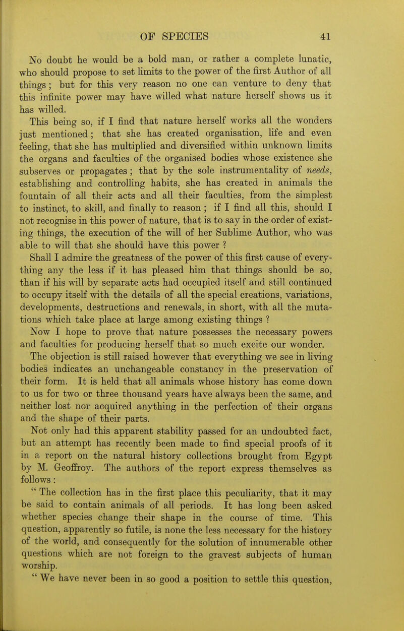No doubt he would be a bold man, or rather a complete lunatic, who should propose to set limits to the power of the first Author of all things; but for this very reason no one can venture to deny that this infinite power may have willed what nature herself shows us it has willed. This being so, if I find that nature herself works all the wonders just mentioned ; that she has created organisation, life and even feehng, that she has multipHed and diversified within unknown limits the organs and faculties of the organised bodies whose existence she subserves or propagates; that by the sole instrumentality of needs, establishing and controlling habits, she has created in animals the fountain of all their acts and all their faculties, from the simplest to instinct, to skill, and finally to reason; if I find all this, should I not recognise in this power of nature, that is to say in the order of exist- ing things, the execution of the will of her Sublime Author, who was able to will that she should have this power ? Shall I admire the greatness of the power of this first cause of every- thing any the less if it has pleased him that things should be so, than if his will by separate acts had occupied itself and still continued to occupy itself with the details of all the special creations, variations, developments, destructions and renewals, in short, with all the muta- tions which take place at large among existing things ? Now I hope to prove that nature possesses the necessary powers and faculties for producing herself that so much excite our wonder. The objection is still raised however that everything we see in living bodies indicates an unchangeable constancy in the preservation of their form. It is held that all animals whose history has come down to us for two or three thousand years have always been the same, and neither lost nor acquired anything in the perfection of their organs and the shape of their parts. Not only had this apparent stabihty passed for an undoubted fact, but an attempt has recently been made to find special proofs of it in a report on the natural history collections brought from Egypt by M. Geoffrey. The authors of the report express themselves as follows:  The collection has in the first place this peculiarity, that it may be said to contain animals of all periods. It has long been asked whether species change their shape in the course of time. This question, apparently so futile, is none the less necessary for the history of the world, and consequently for the solution of innumerable other questions which are not foreign to the gravest subjects of human worship.  We have never been in so good a position to settle this question,