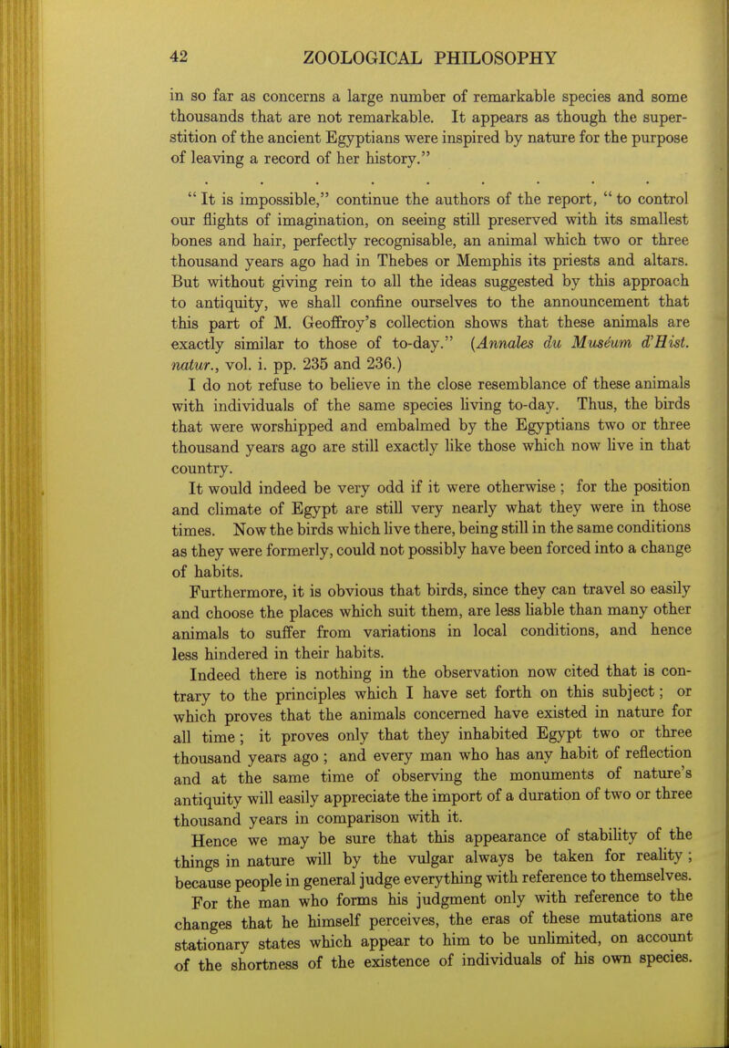 in so far as concerns a large number of remarkable species and some thousands that are not remarkable. It appears as though the super- stition of the ancient Egyptians were inspired by nature for the purpose of leaving a record of her history. It is impossible, continue the authors of the report,  to control our flights of imagination, on seeing still preserved with its smallest bones and hair, perfectly recognisable, an animal which two or three thousand years ago had in Thebes or Memphis its priests and altars. But without giving rein to all the ideas suggested by this approach to antiquity, we shall confine ourselves to the announcement that this part of M. Geoffroy's collection shows that these animals are exactly similar to those of to-day. {Annales du Museum d'Hist. natur., vol. i. pp. 235 and 236.) I do not refuse to believe in the close resemblance of these animals with individuals of the same species living to-day. Thus, the birds that were worshipped and embalmed by the Egyptians two or three thousand years ago are still exactly Uke those which now live in that country. It would indeed be very odd if it were otherwise; for the position and climate of Egypt are still very nearly what they were in those times. Now the birds which hve there, being still in the same conditions as they were formerly, could not possibly have been forced into a change of habits. Furthermore, it is obvious that birds, since they can travel so easily and choose the places which suit them, are less liable than many other animals to suffer from variations in local conditions, and hence less hindered in their habits. Indeed there is nothing in the observation now cited that is con- trary to the principles which I have set forth on this subject; or which proves that the animals concerned have existed in nature for all time; it proves only that they inhabited Egypt two or three thousand years ago; and every man who has any habit of reflection and at the same time of observing the monuments of nature's antiquity will easily appreciate the import of a duration of two or three thousand years in comparison with it. Hence we may be sure that this appearance of stabiHty of the things in nature will by the vulgar always be taken for reahty ; because people in general judge everything with reference to themselves. For the man who forms his judgment only with reference to the changes that he himself perceives, the eras of these mutations are stationary states which appear to him to be unUmited, on account of the shortness of the existence of individuals of his own species.
