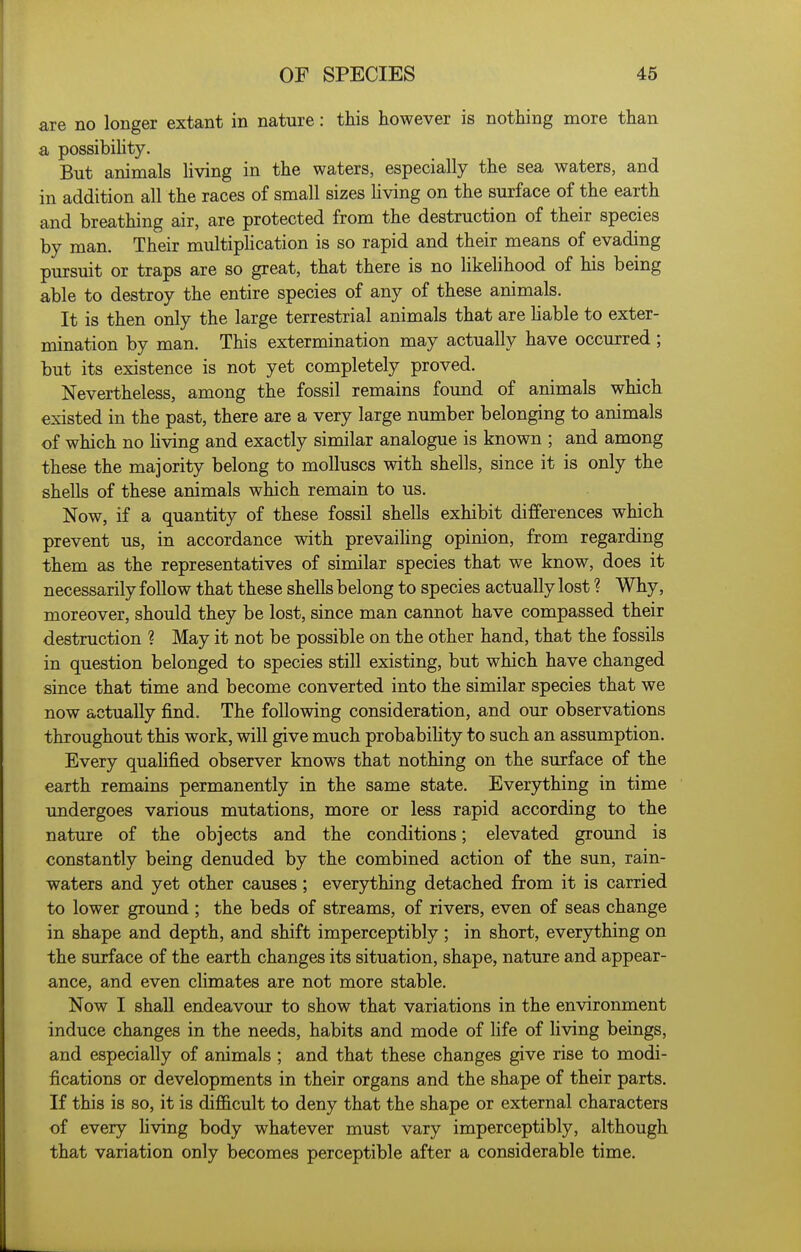 are no longer extant in nature: this however is nothing more than a possibility. But animals living in the waters, especially the sea waters, and in addition all the races of small sizes living on the surface of the earth and breathing air, are protected from the destruction of their species by man. Their multipUcation is so rapid and their means of evading pursuit or traps are so great, that there is no likelihood of his being able to destroy the entire species of any of these animals. It is then only the large terrestrial animals that are Hable to exter- mination by man. This extermination may actually have occurred; but its existence is not yet completely proved. Nevertheless, among the fossil remains found of animals which existed in the past, there are a very large number belonging to animals of which no Uving and exactly similar analogue is known ; and among these the majority belong to molluscs with shells, since it is only the shells of these animals which remain to us. Now, if a quantity of these fossil shells exhibit differences which prevent us, in accordance with prevailing opinion, from regarding them as the representatives of similar species that we know, does it necessarily follow that these shells belong to species actually lost ? Why, moreover, should they be lost, since man cannot have compassed their destruction ? May it not be possible on the other hand, that the fossils in question belonged to species still existing, but which have changed since that time and become converted into the similar species that we now actually find. The following consideration, and our observations throughout this work, will give much probabiHty to such an assumption. Every qualified observer knows that nothing on the surface of the earth remains permanently in the same state. Everything in time undergoes various mutations, more or less rapid according to the nature of the objects and the conditions; elevated ground is constantly being denuded by the combined action of the sun, rain- waters and yet other causes ; everything detached from it is carried to lower ground ; the beds of streams, of rivers, even of seas change in shape and depth, and shift imperceptibly; in short, everything on the surface of the earth changes its situation, shape, nature and appear- ance, and even climates are not more stable. Now I shall endeavour to show that variations in the environment induce changes in the needs, habits and mode of life of living beings, and especially of animals ; and that these changes give rise to modi- fications or developments in their organs and the shape of their parts. If this is so, it is difficult to deny that the shape or external characters of every living body whatever must vary imperceptibly, although that variation only becomes perceptible after a considerable time.