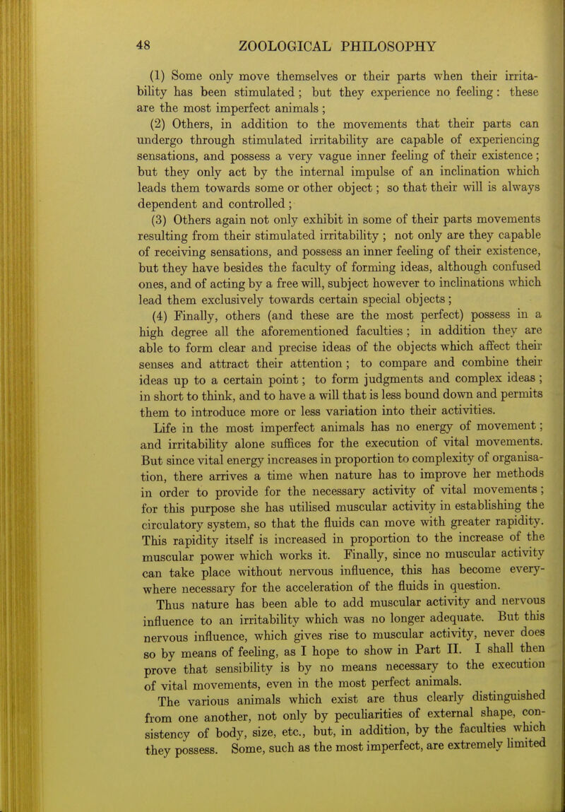 (1) Some only move themselves or their parts when their irrita- bihty has been stimulated; but they experience no feeling: these are the most imperfect animals ; (2) Others, in addition to the movements that their parts can undergo through stimulated irritabihty are capable of experiencing sensations, and possess a very vague inner feehng of their existence; but they only act by the internal impulse of an inclination which leads them towards some or other object; so that their will is always dependent and controlled; (3) Others again not only exhibit in some of their parts movements resulting from their stimulated irritability ; not only are they capable of receiving sensations, and possess an inner feehng of their existence, but they have besides the faculty of forming ideas, although confused ones, and of acting by a free will, subject however to inchnations which lead them exclusively towards certain special objects; (4) Finally, others (and these are the most perfect) possess in a high degree all the aforementioned faculties ; in addition they are able to form clear and precise ideas of the objects which affect their senses and attract their attention; to compare and combine their ideas up to a certain point; to form judgments and complex ideas; in short to think, and to have a will that is less bound down and permits them to introduce more or less variation into their activities. Life in the most imperfect animals has no energy of movement; and irritabihty alone suffices for the execution of vital movements. But since vital energy increases in proportion to complexity of organisa- tion, there arrives a time when nature has to improve her methods in order to provide for the necessary activity of vital movements; for this purpose she has utiUsed muscular activity in estabhshing the circulatory system, so that the fluids can move with greater rapidity. This rapidity itself is increased in proportion to the increase of the muscular power which works it. Finally, since no muscular activity can take place without nervous influence, this has become every- where necessary for the acceleration of the fluids in question. Thus nature has been able to add muscular activity and nervous influence to an irritabihty which was no longer adequate. But this nervous influence, which gives rise to muscular activity, never does so by means of feehng, as I hope to show in Part II. I shall then prove that sensibility is by no means necessary to the execution of vital movements, even in the most perfect animals. The various animals which exist are thus clearly distinguished from one another, not only by pecuharities of external shape, con- sistency of body, size, etc., but, in addition, by the faculties which they possess. Some, such as the most imperfect, are extremely limited