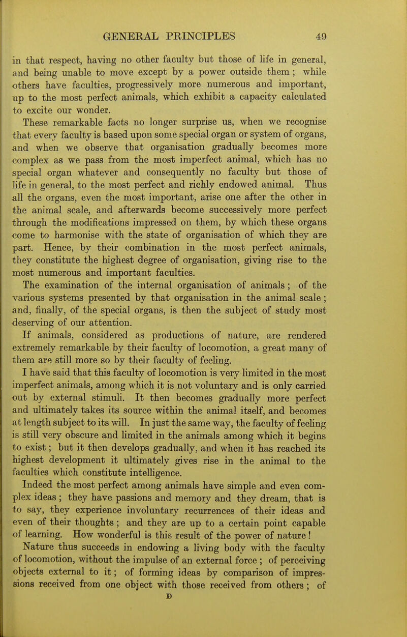 in that respect, having no other faculty but those of life in general, and being unable to move except by a power outside them ; while others have faculties, progressively more numerous and important, up to the most perfect animals, which exhibit a capacity calculated to excite our wonder. These remarkable facts no longer sm'prise us, when we recognise that every faculty is based upon some special organ or system of organs, and when we observe that organisation gradually becomes more complex as we pass from the most imperfect animal, which has no special organ whatever and consequently no faculty but those of hfe in general, to the most perfect and richly endowed animal. Thus all the organs, even the most important, arise one after the other in the animal scale, and afterwards become successively more perfect through the modifications impressed on them, by which these organs come to harmonise with the state of organisation of which they are part. Hence, by their combination in the most perfect animals, they constitute the highest degree of organisation, giving rise to the most numerous and important faculties. The examination of the internal organisation of animals; of the various systems presented by that organisation in the animal scale; and, finally, of the special organs, is then the subject of study most deserving of our attention. If animals, considered as productions of nature, are rendered extremely remarkable by their faculty of locomotion, a great many of them are still more so by their faculty of feeling. I have said that this faculty of locomotion is very limited in the most imperfect animals, among which it is not voluntary and is only carried out by external stimuh. It then becomes gradually more perfect and ultimately takes its source within the animal itself, and becomes at length subject to its will. In just the same way, the faculty of feehng is still very obscure and hmited in the animals among which it begins to exist; but it then develops gradually, and when it has reached its highest development it ultimately gives rise in the animal to the faculties which constitute intelhgence. Indeed the most perfect among animals have simple and even com- plex ideas ; they have passions and memory and they dream, that is to say, they experience involuntary recurrences of their ideas and even of their thoughts; and they are up to a certain point capable of learning. How wonderful is this result of the power of nature! Nature thus succeeds in endowing a living body with the faculty of locomotion, without the impulse of an external force ; of perceiving objects external to it; of forming ideas by comparison of impres- sions received from one object with those received from others; of D