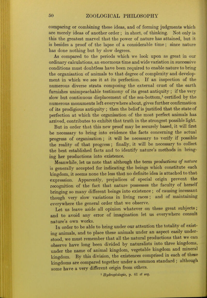 comparing or combining these ideas, and of forming judgments which are merely ideas of another order ; in short, of thinking. Not only is this the greatest marvel that the power of nature has attained, but it is besides a proof of the lapse of a considerable time; since nature has done nothing but by slow degrees. As compared to the periods which we look upon as great in our ordinary calculations, an enormous time and wide variation in successive conditions must doubtless have been required to enable nature to bring the organisation of animals to that degree of complexity and develop- ment in which we see it at its perfection. If an inspection of the numerous diverse strata composing the external crust of the earth furnishes unimpeachable testimony of its great antiquity ; if the very slow but continuous displacement of the sea-bottom,^ certified by the numerous monuments left everywhere about, gives further confirmation of its prodigious antiquity ; then the belief is justified that the state of perfection at which the organisation of the most perfect animals has arrived, contributes to exhibit that truth in the strongest possible fight. But in order that this new proof may be securely based, it will first be necessary to bring into evidence the facts concerning the actual progress of organisation; it will be necessary to verify if possible the reahty of that progress ; finally, it will be necessary to collect the best estabhshed facts and to identify nature's methods in bring- ing her productions into existence. Meanwhile, let us note that although the term productions of nature is generally accepted for indicating the beings which constitute each kingdom, it seems none the less that no definite idea is attached to that expression. Apparently, prejudices of special origin prevent the recognition of the fact that nature possesses the faculty of herself bringing so many different beings into existence ; of causing incessant though very slow variations in living races ; and of maintaining everywhere the general order that we observe. Let us leave aside all opinion whatever on these great subjects ; and to avoid any error of imagination let us everywhere consult nature's own works. In order to be able to bring under our attention the totaUty of exist- ing animals, and to place these animals under an aspect easily under- stood, we must remember that all the natural productions that we can observe have long been divided by naturahsts into three kingdoms, under the name of animal kingdom, vegetable kingdom and mineral kingdom. By this division, the existences comprised in each of these kingdoms are compared together under a common standard ; although some have a very different origin from others. 1 Hydrogeologie, p. 41 d seq.