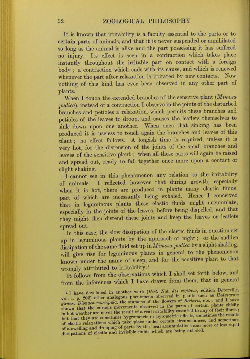 It is known that irritability is a faculty essential to the parts or to certain parts of animals, and that it is never suspended or annihilated so long as the animal is alive and the part possessing it has suffered no injury. Its effect is seen in a contraction which takes place instantly throughout the irritable part on contact with a foreign body ; a contraction which ends with its cause, and which is renewed whenever the part after relaxation is irritated by new contacts. Now nothing of this kind has ever been observed in any other part of plants. When I touch the extended branches of the sensitive plant {Mimosa pudica), instead of a contraction I observe in the joints of the disturbed branches and petioles a relaxation, which permits these branches and petioles of the leaves to droop, and causes the leaflets themselves to sink down upon one another. When once that sinking has been produced it is useless to touch again the branches and leaves of this plant; no effect follows. A longish time is required, unless it is very hot, for the distension of the joints of the small branches and leaves of the sensitive plant; when all these parts will again be raised and spread out, ready to fall together once more upon a contact or slight shaking. I cannot see in this phenomenon any relation to the irritabiUty of animals. I reflected however that during growth, especially when it is hot, there are produced in plants many elastic fluids, part of which are incessantly being exhaled. Hence I conceived that in leguminous plants these elastic fluids might accumulate, especially in the joints of the leaves, before being dispelled, and that they might then distend these joints and keep the leaves or leaflets spread out. In this case, the slow dissipation of the elastic fluids in question set up in leguminous plants by the approach of night; or the sudden dissipation of the same fluid set up in Mimosa pudica by a sUght shaking, will give rise for leguminous plants in general to the phenomenon known under the name of sleep, and for the sensitive plant to that wrongly attributed to irritabiUty.^ It follows from the observations which I shall set forth below, and from the inferences which I have drawn from them, that in general II have developed in another work (Hist. Nai. des vegetaux, edition D^terviUe, vol i t) 202) other analogous phenomena observed in plants such as Hedysarum aSar^ DiZaea muscipula, the stamens of the flowers of 5er6em ete.; and I have sho^ thlt the eurious movements observed in the parts of certam plants chiefly in h^ weSher are never the result of a real irritabiUty essential to any of their fibres ; Ztlatl^7^ve sometimes hygrometric or pyrometric effects, sometimes the results of elastL Nations which take place under certain circumstances, and sometimes : atweSi^g and drooping of parts by the local accumulations and more or less rapid dissipations of elastic and invisible fluids which are being exhaled.