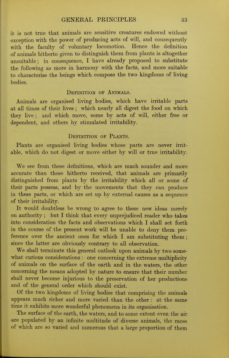 it is not true that animals are sensitive creatures endowed without exception with the power of producing acts of will, and consequently with the faculty of voluntary locomotion. Hence the definition of animals hitherto given to distinguish them from plants is altogether unsuitable; in consequence, I have already proposed to substitute the following as more in harmony with the facts, and more suitable to characterise the beings which compose the two kingdoms of living bodies. Definition of Animals. Animals are organised living bodies, which have irritable parts at all times of their lives ; which nearly all digest the food on which they Uve; and which move, some by acts of will, either free or dependent, and others by stimulated irritabihty. Definition of Plants. Plants are organised living bodies whose parts are never irrit- able, which do not digest or move either by will or true irritabihty. We see from these definitions, which are much sounder and more accurate than those hitherto received, that animals are primarily distinguished from plants by the irritabihty which all or some of their parts possess, and by the movements that they can produce in these parts, or which are set up by external causes as a sequence of their irritabihty. It would doubtless be wrong to agree to these new ideas merely on authority ; but I think that every unprejudiced reader who takes into consideration the facts and observations which I shall set forth in the course of the present work will be unable to deny them pre- ference over the ancient ones for which I am substituting them; since the latter are obviously contrary to all observation. We shall terminate this general outlook upon animals by two some- what curious considerations : one concerning the extreme multiplicity of animals on the surface of the earth and in the waters, the other concerning the means adopted by nature to ensure that their number shaU never become injurious to the preservation of her productions and of the general order which should exist. Of the two kingdoms of Uving bodies that comprising the animals appears much richer and more varied than the other : at the same time it exhibits more wonderful phenomena in its organisation. The surface of the earth, the waters, and to some extent even the air are populated by an infinite multitude of diverse animals, the races of which are so varied and numerous that a large proportion of them