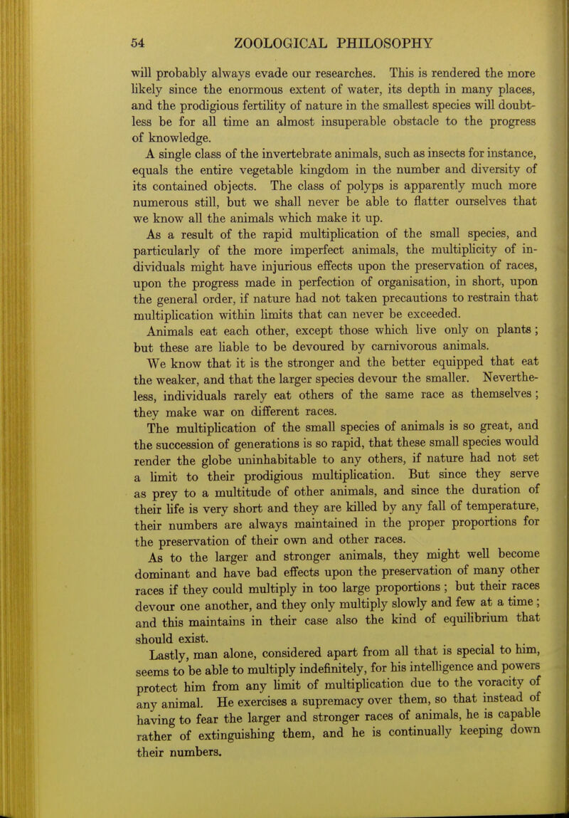 will probably always evade our researches. This is rendered the more likely since the enormous extent of water, its depth in many places, and the prodigious fertihty of nature in the smallest species will doubt- less be for all time an almost insuperable obstacle to the progress of knowledge. A single class of the invertebrate animals, such as insects for instance, equals the entire vegetable kingdom in the number and diversity of its contained objects. The class of polyps is apparently much more numerous still, but we shall never be able to flatter ourselves that we know all the animals which make it up. As a result of the rapid multiphcation of the small species, and particularly of the more imperfect animals, the multiphcity of in- dividuals might have injurious effects upon the preservation of races, upon the progress made in perfection of organisation, in short, upon the general order, if nature had not taken precautions to restrain that multiphcation within Umits that can never be exceeded. Animals eat each other, except those which hve only on plants; but these are liable to be devoured by carnivorous animals. We know that it is the stronger and the better equipped that eat the weaker, and that the larger species devour the smaller. Neverthe- less, individuals rarely eat others of the same race as themselves; they make war on different races. The multiphcation of the small species of animals is so great, and the succession of generations is so rapid, that these small species would render the globe uninhabitable to any others, if nature had not set a hmit to their prodigious multiphcation. But since they serve as prey to a multitude of other animals, and since the duration of their Ufe is very short and they are killed by any fall of temperature, their numbers are always maintained in the proper proportions for the preservation of their own and other races. As to the larger and stronger animals, they might well become dominant and have bad effects upon the preservation of many other races if they could multiply in too large proportions ; but their races devour one another, and they only multiply slowly and few at a time ; and this maintains in their case also the kind of equilibrium that should exist. Lastly, man alone, considered apart from all that is special to him, seems to be able to multiply indefinitely, for his intelhgence and powers protect him from any hmit of multiphcation due to the voracity of any animal. He exercises a supremacy over them, so that instead of having to fear the larger and stronger races of animals, he is capable rather of extinguishing them, and he is continually keeping down their numbers.