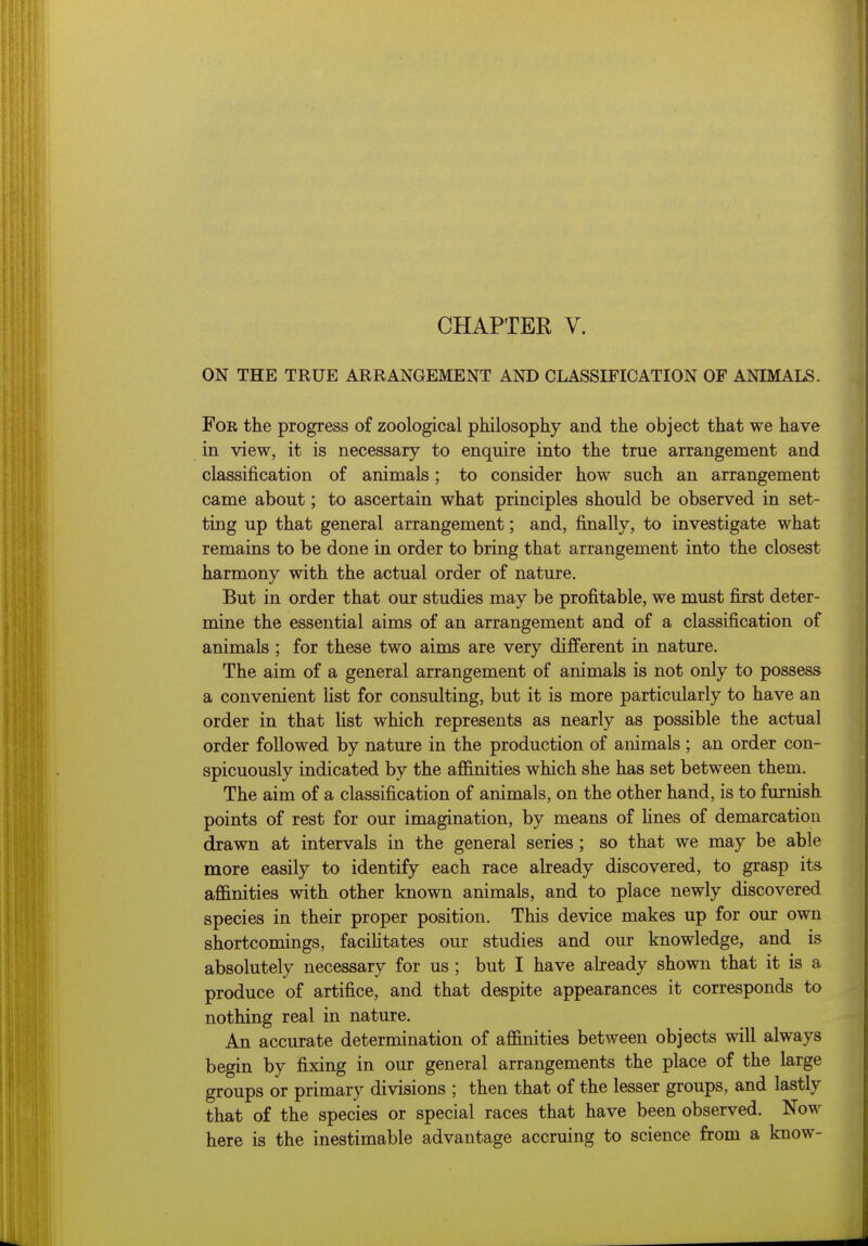 ON THE TRUE ARRANGEMENT AND CLASSIFICATION OF ANIMALS. For the progress of zoological philosophy and the object that we have in view, it is necessary to enquire into the true arrangement and classification of animals; to consider how such an arrangement came about; to ascertain what principles should be observed in set- ting up that general arrangement; and, finally, to investigate what remains to be done in order to bring that arrangement into the closest harmony with the actual order of nature. But in order that our studies may be profitable, we must first deter- mine the essential aims of an arrangement and of a classification of animals ; for these two aims are very different in nature. The aim of a general arrangement of animals is not only to possess a convenient list for consulting, but it is more particularly to have an order in that list which represents as nearly as possible the actual order followed by nature in the production of animals ; an order con- spicuously indicated by the affinities which she has set between them. The aim of a classification of animals, on the other hand, is to furnish points of rest for our imagination, by means of fines of demarcation drawn at intervals in the general series ; so that we may be able more easily to identify each race already discovered, to grasp its affinities with other known animals, and to place newly discovered species in their proper position. This device makes up for our own shortcomings, faciHtates our studies and our knowledge, and is absolutely necessary for us ; but I have abready shown that it is a produce of artifice, and that despite appearances it corresponds to nothing real in nature. An accurate determination of affinities between objects will always begin by fixing in our general arrangements the place of the large groups or primary divisions ; then that of the lesser groups, and lastly that of the species or special races that have been observed. Now here is the inestimable advantage accruing to science from a know-