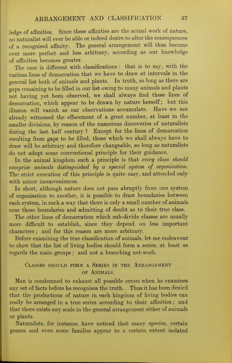 ledge of afl&nities. Since these afi&nities are the actual work of nature, no naturaUst will ever be able or indeed desire to alter the consequences of a recognised aflanity. The general arrangement will thus become ever more perfect and less arbitrary, according as our knowledge of affinities becomes greater. The case is different with classifications : that is to say, with the various Hues of demarcation that we have to draw at intervals in the general Hst both of animals and plants. In truth, so long as there are gaps remaining to be filled in our Ust owing to many animals and plants not having yet been observed, we shall always find these fines of demarcation, which appear to be drawn by nature herself; but this illusion will vanish as our observations accumulate. Have we not already witnessed the effacement of a great number, at least in the smaller divisions, by reason of the numerous discoveries of naturahsts during the last half century ? Except for the fines of demarcation resulting from gaps to be filled, those which we shall always have to draw wiU be arbitrary and therefore changeable, so long as naturahsts do not adopt some conventional principle for their guidance. In the animal kingdom such a principle is that every class should comprise animals distinguished by a special system of organisation. The strict execution of this principle is quite easy, and attended only with minor inconveniences. In short, although nature does not pass abruptly from one system of organisation to another, it is possible to draw boundaries between each system, in such a way that there is only a small number of animals near those boundaries and admitting of doubt as to their true class. The other fines of demarcation which sub-divide classes are usually more difficult to estabfish, since they depend on less important characters ; and for this reason are more arbitrary. Before examining the true classification of animals, let me endeavour to show that the fist of fiving bodies should form a series, at least as regards the main groups ; and not a branching net-work. Classes should form a Series in the Arrangement OF Animals. Man is condenmed to exhaust all possible errors when he examines any set of facts before he recognises the truth. Thus it has been denied that the productions of nature in each kingdom of fiving bodies can really be arranged in a true series according to their affinities ; and that there exists any scale in the general arrangement either of animals or plants. Naturalists, for instance, have noticed that many species, certain genera and even some families appear to a certain extent isolated