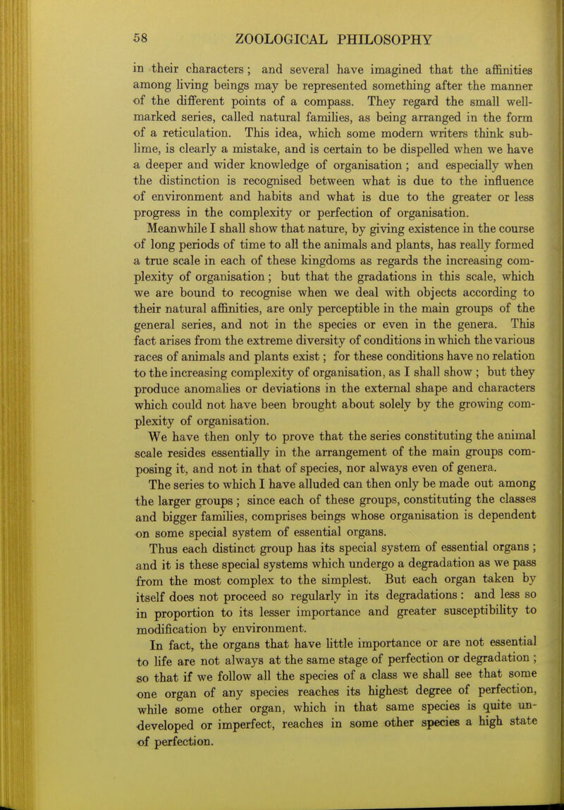 in their characters; and several have imagined that the affinities among hving beings may be represented something after the manner ■of the different points of a compass. They regard the small well- marked series, called natural families, as being arranged in the form of a reticulation. This idea, which some modern writers think sub- lime, is clearly a mistake, and is certain to be dispelled when we have a deeper and wider knowledge of organisation ; and especially when the distinction is recognised between what is due to the influence of environment and habits and what is due to the greater or less progress in the complexity or perfection of organisation. Meanwhile I shall show that nature, by giving existence in the course of long periods of time to all the animals and plants, has really formed a true scale in each of these kingdoms as regards the increasing com- plexity of organisation; but that the gradations in this scale, which we are bound to recognise when we deal with objects according to their natural affinities, are only perceptible in the main groups of the general series, and not in the species or even in the genera. This fact arises from the extreme diversity of conditions in which the various races of animals and plants exist; for these conditions have no relation to the increasing complexity of organisation, as I shall show ; but they produce anomalies or deviations in the external shape and characters which could not have been brought about solely by the growing com- plexity of organisation. We have then only to prove that the series constituting the animal scale resides essentially in the arrangement of the main groups com- posing it, and not in that of species, nor always even of genera. The series to which I have alluded can then only be made out among the larger groups ; since each of these groups, constituting the classes and bigger famihes, comprises beings whose organisation is dependent on some special system of essential organs. Thus each distinct group has its special system of essential organs ; and it is these special systems which undergo a degradation as we pass from the most complex to the simplest. But each organ taken by itself does not proceed so regularly in its degradations: and less so in proportion to its lesser importance and greater susceptibiUty to modification by environment. In fact, the organs that have httle importance or are not essential to Hfe are not always at the same stage of perfection or degradation ; so that if we follow all the species of a class we shall see that some one organ of any species reaches its highest degree of perfection, while some other organ, which in that same species is quite un- developed or imperfect, reaches in some other species a high state of perfection.