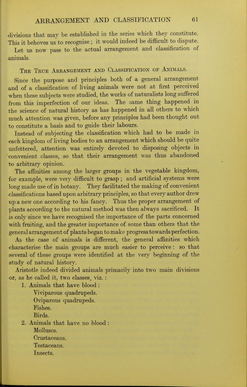 divisions that may be established in the series which they constitute. This it behoves us to recognise; it would indeed be difficult to dispute. Let us now pass to the actual arrangement and classification of animals. The True Aerangement and Classification of Animals. Since the purpose and principles both of a general arrangement and of a classification of Uving animals were not at first perceived when these subjects were studied, the works of naturahsts long suffered from this imperfection of our ideas. The same thing happened in the science of natural history as has happened in all others to which much attention was given, before any principles had been thought out to constitute a basis and to guide their labours. Instead of subjecting the classification which had to be made in each kingdom of living bodies to an arrangement which should be quite unfettered, attention was entirely devoted to disposing objects in 'convenient classes, so that their arrangement was thus abandoned to arbitrary opinion. The affinities among the larger groups in the vegetable kingdom, for example, were very difficult to grasp; and artificial systems were long made use of in botany. They facilitated the making of convenient classifications based upon arbitrary principles, so that every author drew up a new one according to his fancy. Thus the proper arrangement of plants according to the natural method was then always sacrificed. It is only since we have recognised the importance of the parts concerned with fruiting, and the greater importance of some than others that the general arrangement of plants began to make progress towards perfection. As the case of animals is different, the general affimties which oharacterise the main groups are much easier to perceive: so that several of these groups were identified at the very beginning of the study of natural history. Aristotle indeed divided animals primarily into two main divisions or, as he called it, two classes, viz. : 1. Animals that have blood : Viviparous quadrupeds. Oviparous quadrupeds. Fishes. Birds. 2, Animals that have no blood : Molluscs. Crustaceans. Testaceans. Insects.