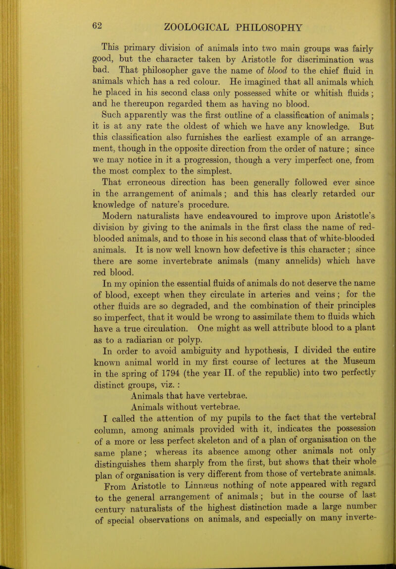 This primary division of animals into two main groups was fairly good, but the character taken by Aristotle for discrimination was bad. That philosopher gave the name of blood to the chief fluid in animals which has a red colour. He imagined that all animals which he placed in his second class only possessed white or whitish fluids ; and he thereupon regarded them as having no blood. Such apparently was the first outHne of a classification of animals ; it is at any rate the oldest of which we have any knowledge. But this classification also furnishes the earHest example of an arrange- ment, though in the opposite direction from the order of nature ; since we may notice in it a progression, though a very imperfect one, from the most complex to the simplest. That erroneous direction has been generally followed ever since in the arrangement of animals; and this has clearly retarded our knowledge of nature's procedure. Modern naturahsts have endeavoured to improve upon Aristotle's division by giving to the animals in the first class the name of red- blooded animals, and to those in his second class that of white-blooded animals. It is now well known how defective is this character ; since there are some invertebrate animals (many annelids) which have red blood. In my opinion the essential fluids of animals do not deserve the name of blood, except when they circulate in arteries and veins; for the other fluids are so degraded, and the combination of their principles so imperfect, that it would be wrong to assimilate them to fluids which have a true circulation. One might as well attribute blood to a plant as to a radiarian or polyp. In order to avoid ambiguity and hypothesis, I divided the entire known animal world in my first course of lectures at the Museum in the spring of 1794 (the year II. of the republic) into two perfectly distinct groups, viz. : Animals that have vertebrae. Animals without vertebrae. I called the attention of my pupils to the fact that the vertebral column, among animals provided with it, indicates the possession of a more or less perfect skeleton and of a plan of organisation on the same plane; whereas its absence among other animals not only distinguishes them sharply from the first, but shows that their whole plan of organisation is very different from those of vertebrate animals. From Aristotle to Linnaeus nothing of note appeared with regard to the general arrangement of animals; but in the course of last century naturalists of the highest distinction made a large number of special observations on animals, and especially on many inverte-