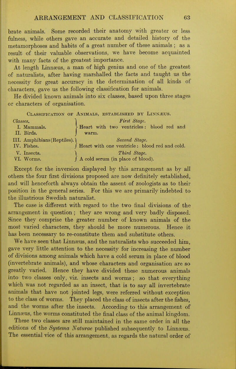 brate animals. Some recorded their anatomy with greater or less fulness, while others gave an accm:ate and detailed history of the metamorphoses and habits of a great number of these animals ; as a result of their valuable observations, we have become acquainted with many facts of the greatest importance. At length Linnaeus, a man of high genius and one of the greatest of naturahsts, after having marshalled the facts and taught us the necessity for great accuracy in the determination of all kinds of characters, gave us the following classification for animals. He divided known animals into six classes, based upon three stages or characters of organisation. Classification of Animals, established by Linn^us. Glasses. \ First Stage. I. Mammals. - Heart with two ventricles: blood red and II. Birds. J warm. III. Amphibians (Reptiles), i Second Stage. IV. Fishes. / Heart with one ventricle: blood red and cold. V. Insects. \ Third Stage. VI. Worms. / A cold serum (in place of blood). Except for the inversion displayed by this arrangement as by all others the four first divisions proposed are now definitely estabhshed, and will henceforth always obtain the assent of zoologists as to their position in the general series. For this we are primarily indebted to the illustrious Swedish naturalist. The case is different with regard to the two final divisions of the arrangement in question; they are wrong and very badly disposed. Since they comprise the greater number of known animals of the most varied characters, they should be more numerous. Hence it has been necessary to re-constitute them and substitute others. We have seen that Linnaeus, and the naturahsts who succeeded him, gave very little attention to the necessity for increasing the number of divisions among animals which have a cold serum in place of blood (invertebrate animals), and whose characters and organisation are so greatly varied. Hence they have divided these numerous animals into two classes only, viz. insects and worms; so that everything which was not regarded as an insect, that is to say all invertebrate animals that have not jointed legs, were referred without exception to the class of worms. They placed the class of insects after the fishes, and the worms after the insects. According to this arrangement of Linnseus, the worms constituted the final class of the animal kingdom. These two classes are still maintained in the same order in all the editions of the Systema Naturae pubUshed subsequently to Linnseus. The essential vice of this arrangement, as regards the natural order of