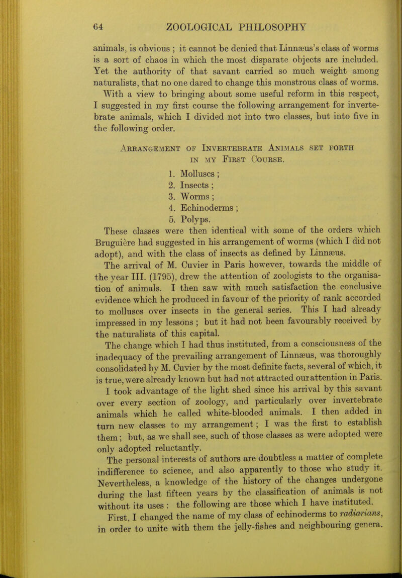 animals, is obvious ; it cannot be denied that Linnaeus's class of worms is a sort of chaos in which the most disparate objects are included. Yet the authority of that savant carried so much weight among naturalists, that no one dared to change this monstrous class of worms. With a view to bringing about some useful reform in this respect, I suggested in my first course the following arrangement for inverte- brate animals, which I divided not into two classes, but into five in the following order. Arrangement of Invertebrate Animals set forth IN MY First Course. L Molluscs; 2. Insects ; 3. Worms; 4. Echinoderms; 5. Polyps. These classes were then identical with some of the orders which Bruguiere had suggested in his arrangement of worms (which I did not adopt), and with the class of insects as defined by Linnaeus. The arrival of M. Cuvier in Paris however, towards the middle of the year III. (1795), drew the attention of zoologists to the organisa- tion of animals. I then saw with much satisfaction the conclusive evidence which he produced in favour of the priority of rank accorded to molluscs over insects in the general series. This I had already impressed in my lessons ; but it had not been favourably received by the naturalists of this capital. The change which I had thus instituted, from a consciousness of the inadequacy of the prevaiUng arrangement of Linnaeus, was thoroughly consolidated by M. Cuvier by the most definite facts, several of which, it is true, were already known but had not attracted our attention in Paris. I took advantage of the light shed since his arrival by this savant over every section of zoology, and particularly over invertebrate animals which he called white-blooded animals. I then added in turn new classes to my arrangement; I was the first to establish them; but, as we shall see, such of those classes as were adopted were only adopted reluctantly. The personal interests of authors are doubtless a matter of complete indifference to science, and also apparently to those who study it. Nevertheless, a knowledge of the history of the changes undergone during the last fifteen years by the classification of animals is not without its uses : the following are those which I have instituted. First, I changed the name of my class of echinoderms to radiarimis, in order to unite with them the jelly-fishes and neighbouring genera.