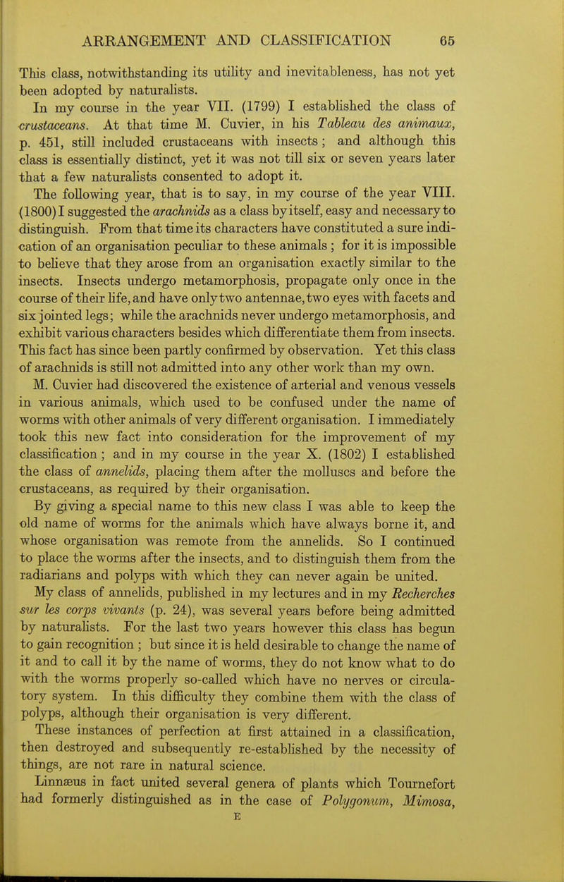 This class, notwithstanding its utility and inevitableness, has not yet been adopted by naturalists. In my course in the year VII. (1799) I established the class of crustaceans. At that time M. Cuvier, in his Tableau des animaux, p. 451, still included crustaceans with insects ; and although this class is essentially distinct, yet it was not till six or seven years later that a few naturaHsts consented to adopt it. The following year, that is to say, in my course of the year VIII. (1800)1 suggested the arachnids as a class by itself, easy and necessary to distinguish. From that time its characters have constituted a sure indi- cation of an organisation peculiar to these animals ; for it is impossible to beheve that they arose from an organisation exactly similar to the insects. Insects undergo metamorphosis, propagate only once in the course of their hfe,and have only two antennae, two eyes with facets and six jointed legs; while the arachnids never undergo metamorphosis, and exhibit various characters besides which differentiate them from insects. This fact has since been partly confirmed by observation. Yet this class of arachnids is still not admitted into any other work than my own. M. Cuvier had discovered the existence of arterial and venous vessels in various animals, which used to be confused under the name of worms with other animals of very different organisation. I immediately took this new fact into consideration for the improvement of my classification ; and in my course in the year X. (1802) I established the class of annelids, placing them after the molluscs and before the crustaceans, as required by their organisation. By giving a special name to this new class I was able to keep the old name of worms for the animals which have always borne it, and whose organisation was remote from the annehds. So I continued to place the worms after the insects, and to distinguish them from the radiarians and polyps with which they can never again be united. My class of annehds, published in my lectures and in my Recherches sur les corps vivants (p. 24), was several years before being admitted by naturahsts. For the last two years however this class has begun to gain recognition ; but since it is held desirable to change the name of it and to call it by the name of worms, they do not know what to do with the worms properly so-called which have no nerves or circula- tory system. In this difl&culty they combine them with the class of polyps, although their organisation is very different. These instances of perfection at first attained in a classification, then destroyed and subsequently re-estabhshed by the necessity of things, are not rare in natural science. Linnaeus in fact united several genera of plants which Tournefort had formerly distinguished as in the case of Polygonum, Mimosa, E