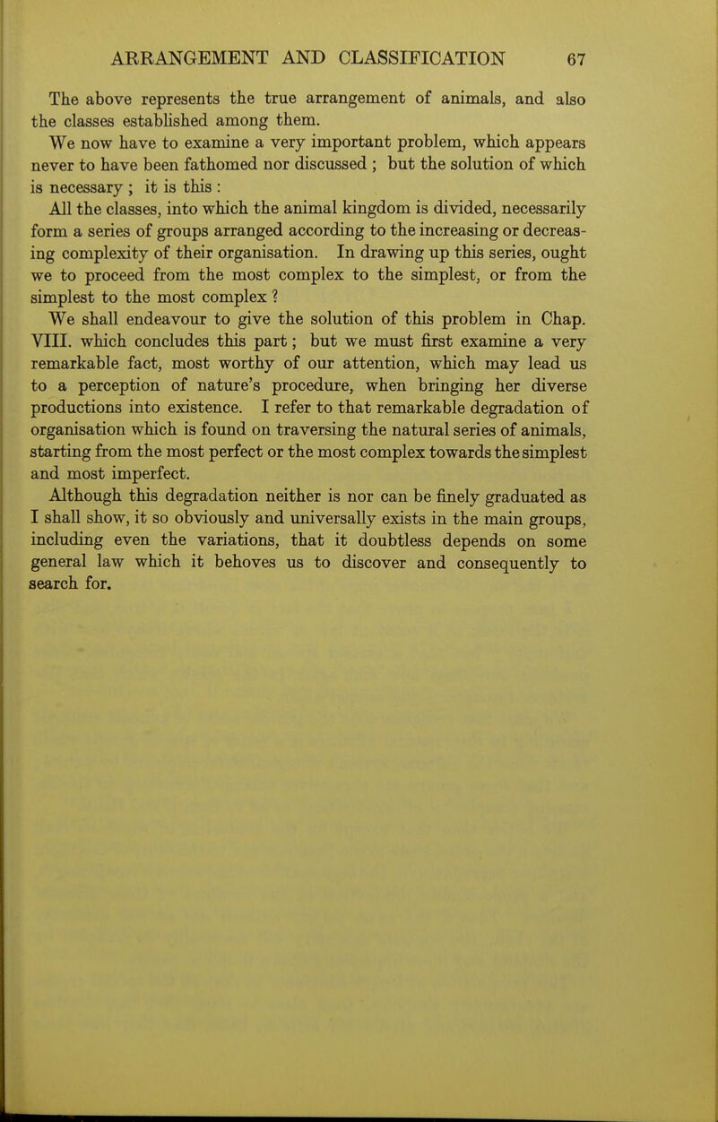 The above represents the true arrangement of animals, and also the classes estabhshed among them. We now have to examine a very important problem, which appears never to have been fathomed nor discussed ; but the solution of which is necessary ; it is this : All the classes, into which the animal kingdom is divided, necessarily form a series of groups arranged according to the increasing or decreas- ing complexity of their organisation. In drawing up this series, ought we to proceed from the most complex to the simplest, or from the simplest to the most complex ? We shall endeavour to give the solution of this problem in Chap. VIII. which concludes this part; but we must first examine a very remarkable fact, most worthy of our attention, which may lead us to a perception of nature's procedure, when bringing her diverse productions into existence. I refer to that remarkable degradation of organisation which is found on traversing the natural series of animals, starting from the most perfect or the most complex towards the simplest and most imperfect. Although this degradation neither is nor can be finely graduated as I shall show, it so obviously and universally exists in the main groups, including even the variations, that it doubtless depends on some general law which it behoves us to discover and consequently to search for.