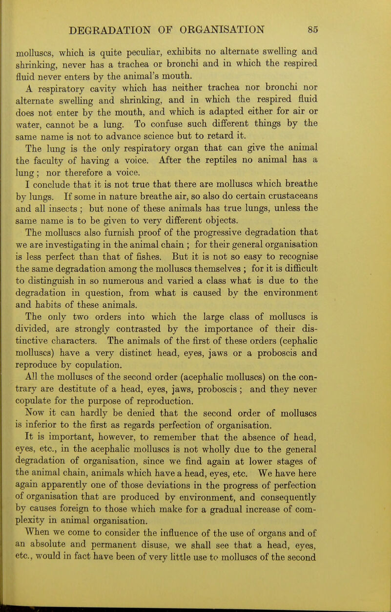 molluscs, which is quite peculiar, exhibits no alternate swelling and shrinking, never has a trachea or bronchi and in which the respired fluid never enters by the animal's mouth. A respiratory cavity which has neither trachea nor bronchi nor alternate swelling and shrinking, and in which the respired fluid does not enter by the mouth, and which is adapted either for air or water, cannot be a lung. To confuse such different things by the same name is not to advance science but to retard it. The lung is the only respiratory organ that can give the animal the faculty of having a voice. After the reptiles no animal has a lung ; nor therefore a voice. I conclude that it is not true that there are molluscs which breathe by lungs. If some in nature breathe air, so also do certain crustaceans and all insects ; but none of these animals has true lungs, unless the same name is to be given to very different objects. The molluscs also furnish proof of the progressive degradation that we are investigating in the animal chain ; for their general organisation is less perfect than that of fishes. But it is not so easy to recognise the same degradation among the molluscs themselves ; for it is dijficult to distinguish in so numerous and varied a class what is due to the degradation in question, from what is caused by the environment and habits of these animals. The only two orders into which the large class of molluscs is divided, are strongly contrasted by the importance of their dis- tinctive characters. The animals of the first of these orders (cephahc molluscs) have a very distinct head, eyes, jaws or a proboscis and reproduce by copulation. All the molluscs of the second order (acephaHc molluscs) on the con- trary are destitute of a head, eyes, jaws, proboscis ; and they never copulate for the purpose of reproduction. Now it can hardly be denied that the second order of molluscs is inferior to the first as regards perfection of organisation. It is important, however, to remember that the absence of head, eyes, etc., in the acephaHc molluscs is not wholly due to the general degradation of organisation, since we find again at lower stages of the animal chain, animals which have a head, eyes, etc. We have here again apparently one of those deviations in the progress of perfection of organisation that are produced by environment, and consequently by causes foreign to those which make for a gradual increase of com- plexity in animal organisation. When we come to consider the influence of the use of organs and of an absolute and permanent disuse, we shall see that a head, eyes, etc., would in fact have been of very little use to molluscs of the second