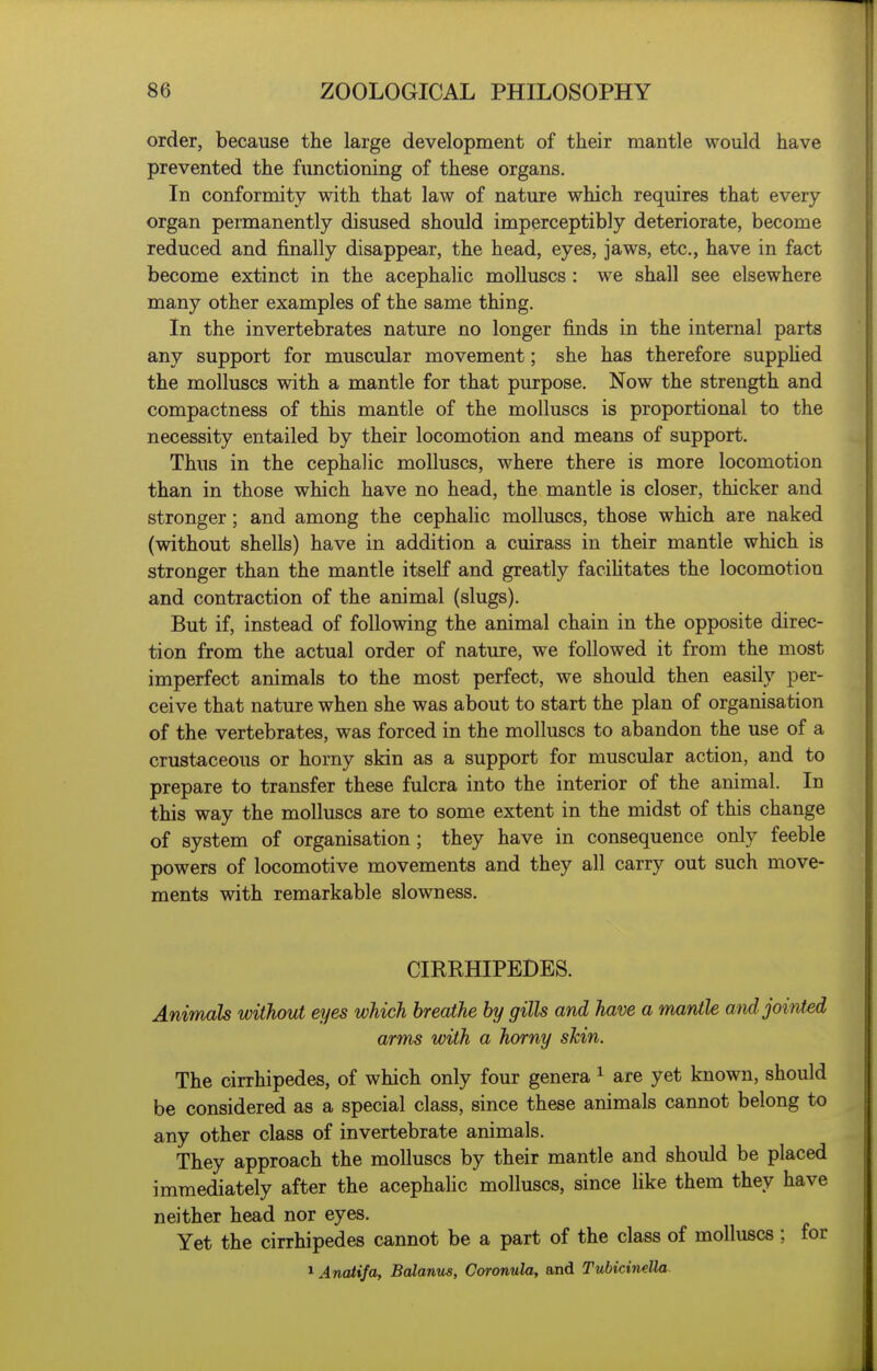 order, because the large development of their mantle would have prevented the fimctioning of these organs. In conformity with that law of nature which requires that every organ permanently disused should imperceptibly deteriorate, become reduced and finally disappear, the head, eyes, jaws, etc., have in fact become extinct in the acephalic molluscs : we shall see elsewhere many other examples of the same thing. In the invertebrates nature no longer finds in the internal parts any support for muscular movement; she has therefore suppHed the molluscs with a mantle for that purpose. Now the strength and compactness of this mantle of the molluscs is proportional to the necessity entailed by their locomotion and means of support. Thus in the cephalic molluscs, where there is more locomotion than in those which have no head, the mantle is closer, thicker and stronger; and among the cephalic molluscs, those which are naked (without shells) have in addition a cuirass in their mantle which is stronger than the mantle itself and greatly faciUtates the locomotion and contraction of the animal (slugs). But if, instead of following the animal chain in the opposite direc- tion from the actual order of nature, we followed it from the most imperfect animals to the most perfect, we should then easily per- ceive that nature when she was about to start the plan of organisation of the vertebrates, was forced in the molluscs to abandon the use of a crustaceous or horny skin as a support for muscular action, and to prepare to transfer these fulcra into the interior of the animal. In this way the molluscs are to some extent in the midst of this change of system of organisation; they have in consequence only feeble powers of locomotive movements and they all carry out such move- ments with remarkable slowness. CIRRHIPEDES. Animals without eyes which breathe by gills and have a mantle and jointed arm^ with a horny skin. The cirrhipedes, of which only four genera ^ are yet known, should be considered as a special class, since these animals cannot belong to any other class of invertebrate animals. They approach the molluscs by their mantle and should be placed immediately after the acephalic molluscs, since like them they have neither head nor eyes. Yet the cirrhipedes cannot be a part of the class of molluscs ; for 1 AncUifa, Balanus, Coronula, and Tubicinella.