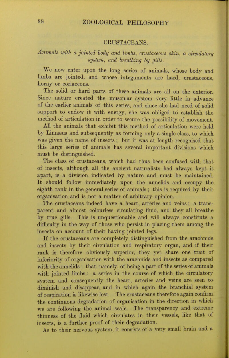 CRUSTACEANS. Animals with a jointed body and limbs, crustaceans skin, a circulatory system, and breathing by gills. We now enter upon the long series of animals, whose body and limbs are jointed, and whose integuments are hard, crustaceous, horny or coriaceous. The sohd or hard parts of these animals are all on the exterior. Since nature created the muscular system very httle in advance of the earUer animals of this series, and since she had need of sohd support to endow it with energy, she was obliged to estabhsh the method of articulation in order to secure the possibihty of movement. All the animals that exhibit this method of articulation were held by Linnseus and subsequently as forming only a single class, to which was given the name of insects ; but it was at length recognised that this large series of animals has several important divisions which must be distinguished. The class of crustaceans, which had thus been confused with that of insects, although all the ancient naturahsts had always kept it apart, is a division indicated by nature and must be maintained. It should follow immediately upon the annehds and occupy the eighth rank in the general series of animals ; this is required by their organisation and is not a matter of arbitrary opinion. The crustaceans indeed have a heart, arteries and veins ; a trans- parent and almost colourless circulating fluid, and they all breathe by true gills. This is unquestionable and will always constitute a difficulty in the way of those who persist in placing them among the insects on account of their having jointed legs. If the crustaceans are completely distinguished from the arachnids and insects by their circulation and respiratory organ, and if their rank is therefore obviously superior, they yet share one trait of inferiority of organisation with the arachnids and insects as compared with the annehds ; that, namely, of being a part of the series of animals with jointed hmbs : a series in the course of which the circulatory system and consequently the heart, arteries and veins are seen to diminish and disappear, and in which again the branchial system of respiration is hkewise lost. The crustaceans therefore again confirm the continuous degradation of organisation in the direction in which we are following the animal scale. The transparency and extreme thinness of the fluid which circulates in their vessels, hke that of insects, is a further proof of their degradation. As to their nervous system, it consists of a very small brain and a