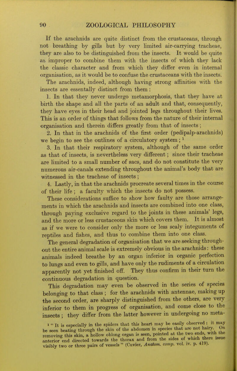If the arachnids are quite distinct from the crustaceans, through not breathing by gills but by very limited air-carrying tracheae, they are also to be distinguished from the insects. It would be quite as improper to combine them with the insects of which they lack the classic character and from which they differ even in internal organisation, as it would be to confuse the crustaceans with the insects. The arachnids, indeed, although having strong afl6.mties with the insects are essentally distinct from them: 1. In that they never undergo metamorphosis, that they have at birth the shape and all the parts of an adult and that, consequently, they have eyes in their head and jointed legs throughout their hves. This is an order of things that follows from the nature of their internal organisation and therein differs greatly from that of insects; 2. In that in the arachnids of the first order (pedipalp-arachnids) we begin to see the outhnes of a circulatory system; ^ 3. In that their respiratory system, although of the same order as that of insects, is nevertheless very different; since their tracheae are hmited to a small number of sacs, and do not constitute the very numerous air-canals extending throughout the animal's body that are witnessed in the tracheae of insects ; 4. Lastly, in that the arachnids procreate several times in the course of their Hfe ; a faculty which the insects do not possess. These considerations suffice to show how faulty are those arrange- ments in which the arachnids and insects are combined into one class, through paying exclusive regard to the joints in these animals' legs, and the more or less crustaceous skin which covers them. It is almost as if we were to consider only the more or less scaly integuments of reptiles and fishes, and thus to combine them into one class. The general degradation of organisation that we are seeking through- out the entire animal scale is extremely obvious in the arachnids: these animals indeed breathe by an organ inferior in organic perfection to lungs and even to gills, and have only the rudiments of a circulation apparently not yet finished off. They thus confirm in their turn the continuous degradation in question. This degradation may even be observed in the series of species belonging to that class ; for the arachnids with antennae, making up the second order, are sharply distinguished from the others, are very inferior to them in progress of organisation, and come close to the insects ; they differ from the latter however in undergoing no meta- 1  It is especially in the spiders that this heart may be easily observed: it may be seen beating through the skin of the abdomen in species that are not hairy Un removing this skin, a hollow oblong organ is seen, pointed at tl^^ t.^o ends with the anterior end directed towards the thorax and from the sides of which there issue visibly two or three pairs of vessels » (Cuvier, Anaiom. comp. vol. iv. p. 419).