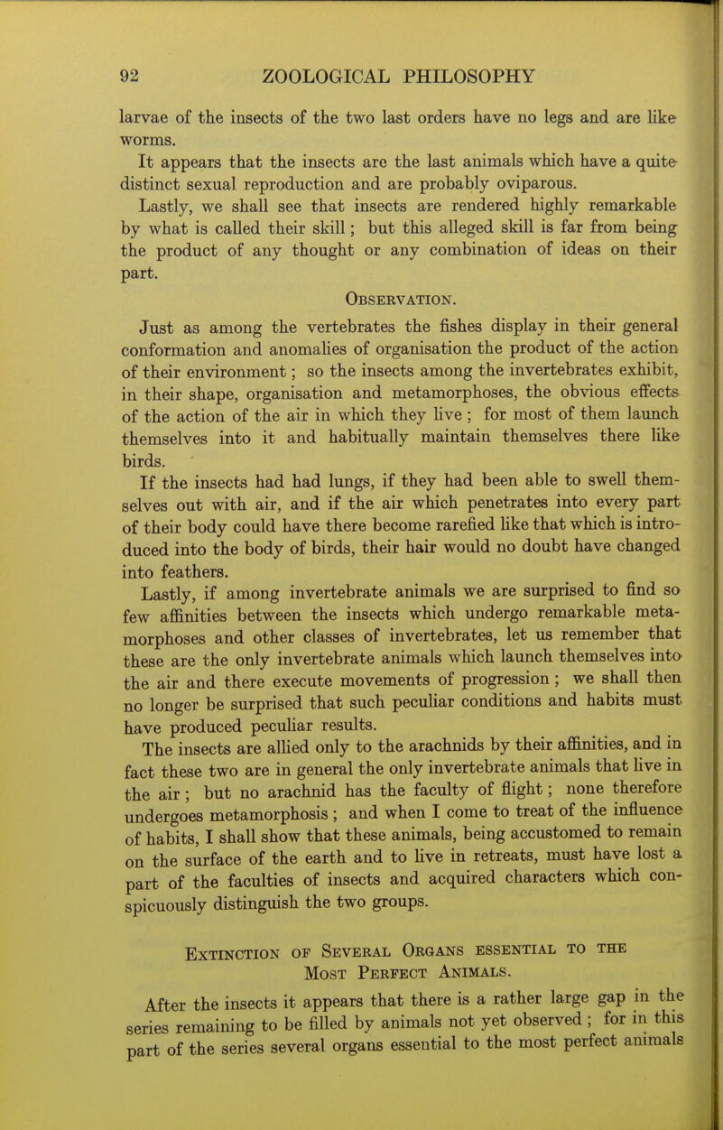 larvae of the insects of the two last orders have no legs and are Uke worms. It appears that the insects are the last animals which have a quite distinct sexual reproduction and are probably oviparous. Lastly, we shall see that insects are rendered highly remarkable by what is called their skill; but this alleged skill is far from being the product of any thought or any combination of ideas on their part. Observation. Just as among the vertebrates the fishes display in their general conformation and anomahes of organisation the product of the action of their environment; so the insects among the invertebrates exhibit, in their shape, organisation and metamorphoses, the obvious eifects of the action of the air in which they Hve ; for most of them launch themselves into it and habitually maintain themselves there like birds. If the insects had had lungs, if they had been able to swell them- selves out with air, and if the air which penetrates into every part of their body could have there become rarefied like that which is intro- duced into the body of birds, their hair would no doubt have changed into feathers. Lastly, if among invertebrate animals we are surprised to find so few afanities between the insects which undergo remarkable meta- morphoses and other classes of invertebrates, let us remember that these are the only invertebrate animals which launch themselves into the air and there execute movements of progression; we shall then no longer be surprised that such peculiar conditions and habits must have produced pecuUar results. The insects are alHed only to the arachnids by their aflinities, and in fact these two are in general the only invertebrate animals that Hve in the air ; but no arachnid has the faculty of flight; none therefore undergoes metamorphosis ; and when I come to treat of the influence of habits, I shall show that these animals, being accustomed to remain on the surface of the earth and to hve in retreats, must have lost a part of the faculties of insects and acquired characters which con- spicuously distinguish the two groups. Extinction of Several Organs essential to the Most Perfect Animals. After the insects it appears that there is a rather large gap in the series remaining to be filled by animals not yet observed ; for in this part of the series several organs essential to the most perfect animals