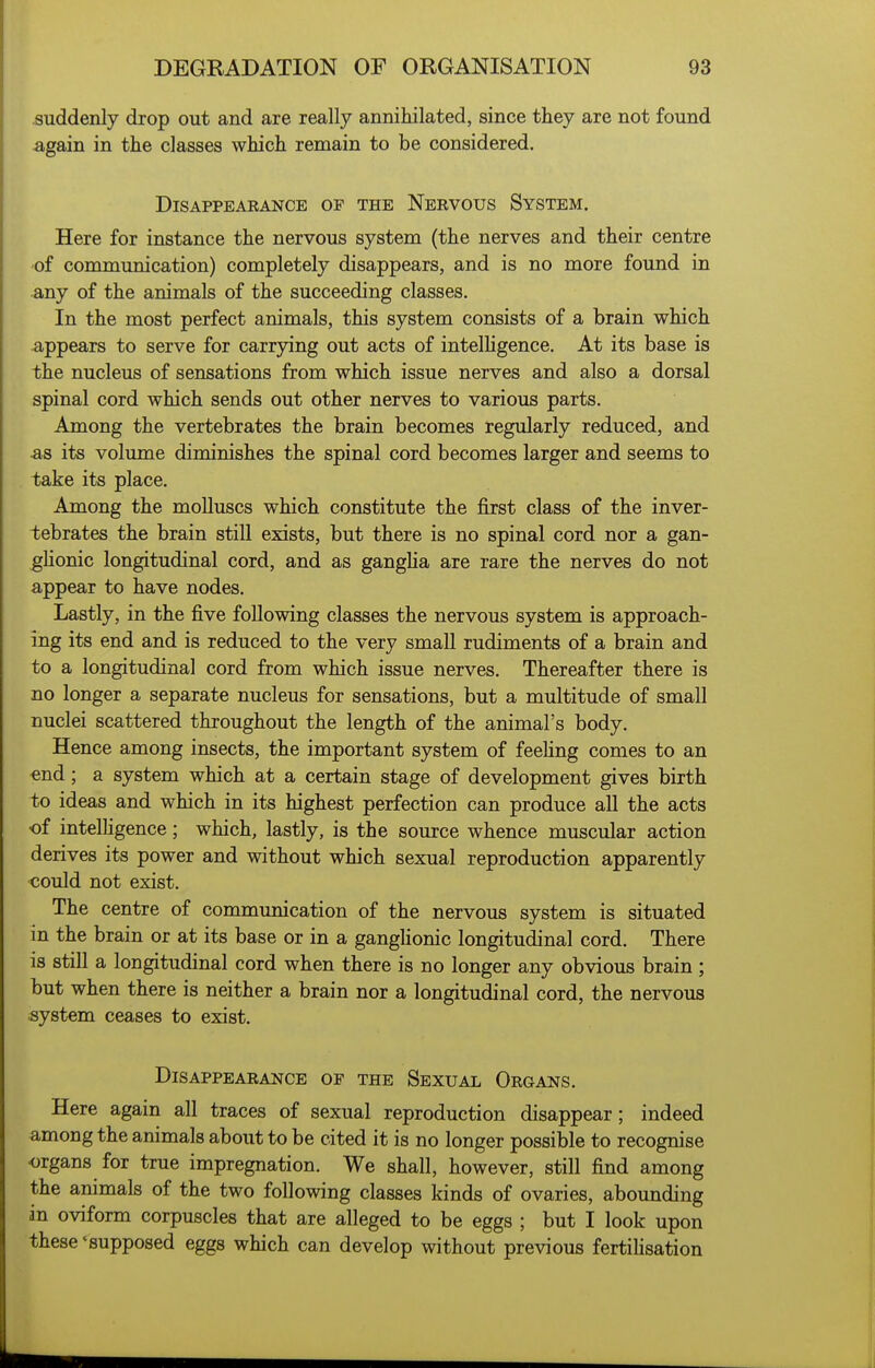 suddenly drop out and are really annihilated, since they are not found again in the classes which remain to be considered. DiSAPPEAEANCE OF THE NeRVOUS SySTEM. Here for instance the nervous system (the nerves and their centre of communication) completely disappears, and is no more found in any of the animals of the succeeding classes. In the most perfect animals, this system consists of a brain which appears to serve for carrying out acts of intelHgence. At its base is the nucleus of sensations from which issue nerves and also a dorsal spinal cord which sends out other nerves to various parts. Among the vertebrates the brain becomes regularly reduced, and ■as its volume diminishes the spinal cord becomes larger and seems to take its place. Among the molluscs which constitute the first class of the inver- tebrates the brain still exists, but there is no spinal cord nor a gan- glionic longitudinal cord, and as gangha are rare the nerves do not appear to have nodes. Lastly, in the five following classes the nervous system is approach- ing its end and is reduced to the very small rudiments of a brain and to a longitudinal cord from which issue nerves. Thereafter there is no longer a separate nucleus for sensations, but a multitude of small nuclei scattered throughout the length of the animal's body. Hence among insects, the important system of feehng comes to an end; a system which at a certain stage of development gives birth to ideas and which in its highest perfection can produce all the acts •of intelhgence; which, lastly, is the source whence muscular action derives its power and without which sexual reproduction apparently could not exist. The centre of communication of the nervous system is situated in the brain or at its base or in a ganglionic longitudinal cord. There is still a longitudinal cord when there is no longer any obvious brain ; but when there is neither a brain nor a longitudinal cord, the nervous system ceases to exist. Disappearance op the Sexual Organs. Here again all traces of sexual reproduction disappear; indeed among the animals about to be cited it is no longer possible to recognise organs for true impregnation. We shall, however, still find among the animals of the two following classes kinds of ovaries, abounding in oviform corpuscles that are alleged to be eggs ; but I look upon these * supposed eggs which can develop without previous fertilisation